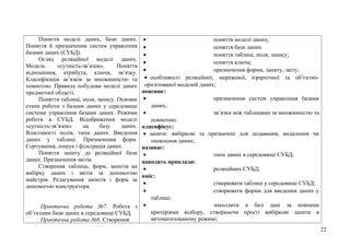 Поняття моделі даних, бази даних.
Поняття й призначення систем управління
базами даних (СУБД).
Огляд реляційної моделі даних.
Модель «сутність-зв’язок». Поняття
відношення, атрибута, ключа, зв’язку.
Класифікація зв’язків за множинністю та
повнотою. Правила побудови моделі даних
предметної області.
Поняття таблиці, поля, запису. Основні
етапи роботи з базами даних у середовищі
системи управління базами даних. Режими
роботи в СУБД. Відображення моделі
«сутність-зв’язок» на базу даних.
Властивості полів, типи даних. Введення
даних у таблиці. Призначення форм.
Сортування, пошук і фільтрація даних.
Поняття запиту до реляційної бази
даних. Призначення звітів.
Створення таблиць, форм, запитів на
вибірку даних і звітів за допомогою
майстрів. Редагування запитів і форм за
допомогою конструктора.
Практична робота №7. Робота з
об’єктами бази даних в середовищі СУБД.
Практична робота №8. Створення
• поняття моделі даних;
• поняття бази даних
• поняття таблиці, поля, запису;
• поняття ключа;
• призначення форми, запиту, звіту;
• особливості реляційної, мережевої, ієрархічної та об’єктно-
орієнтованої моделей даних;
пояснює:
• призначення систем управління базами
даних;
• зв’язки між таблицями за множинністю та
повнотою;
класифікує:
• запити: вибіркові та призначені для додавання, видалення чи
оновлення даних;
називає:
• типи даних в середовищі СУБД;
наводить приклади:
• реляційних СУБД;
вміє:
• створювати таблиці у середовищі СУБД;
• створювати форми для введення даних у
таблиці;
• знаходити в базі дані за певними
критеріями відбору, створюючи прості вибіркові запити в
автоматизованому режимі;
22
 