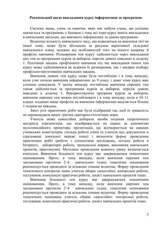 Рекомендації щодо викладання курсу інформатики за програмою
Система знань, умінь та навичок, яких має набути учень, що успішно
навчається за програмою, є базовою і тому всі теми курсу мають викладатися
в навчальних закладах, що вивчають інформатику за даною програмою.
Водночас кількість навчального часу, що відводиться на вивчення тієї чи
іншої теми, може бути збільшена за рахунок варіативної складової
навчального плану залежно від особливостей того чи іншого напряму й
профілю навчання. Розширення тем курсу здійснюється через викладання
цих тем за програмами курсів за вибором, перелік деяких наведено в додатку
1. Реалізація завдань профільного навчання під час викладання інших тем
курсу може здійснюватися як шляхом їх розширення, так і завдяки підбору
профільно-орієнтованих навчальних завдань.
Вивчення деяких тем курсу може бути поглиблено і в тому випадку,
коли учні почали вивчення інформатики до 9 класу і деякі теми курсу вже
успішно опанували. У цьому випадку поглиблене вивчення окремих тем
також здійснюється за програмами курсів за вибором, перелік деяких
наведено в додатку 1. Використовуючи програми курсів за вибором,
вивчення окремих тем можна поглиблювати і в тому випадку, коли в 10–11
класах згаданих вище профілів на вивчення інформатики виділяється більше
1 години на тиждень.
Зміст усіх практичних робіт має бути підібраний так, щоб їх тривалість
не перевищувала вимог діючих санітарно-гігієнічних норм.
Учитель може самостійно добирати засоби подання теоретичного
матеріалу (презентація, що відображається на екрані за допомогою
мультимедійного проектора; презентація, що відтворюється на екранах
учнівських комп’ютерів, спільна робота учнів та учителя над документом в
середовищі локальної мережі тощо) і визначати форму проведення
практичних робіт (робота з елементами досліджень, спільна робота в
Інтернеті, лабораторні роботи, тренувальні вправи, виконання навчальних
проектів, практикуми). Методика проведення кожного уроку визначається
вчителем. Вивчення більшості тем курсу має завершуватися тематичним
оцінюванням. Проте, в тому випадку, коли вивчення окремих тем
заплановано протягом 2–4 навчальних годин, тематичне оцінювання
рекомендується проводити за кількома темами водночас. Форму проведення
тематичного контролю знань учитель обирає самостійно: контрольні роботи,
тестування, комплексні практичні роботи, захист навчальних проектів тощо.
Вивчення більшості тем курсу має завершуватися тематичним
оцінюванням. Проте, в тому випадку, коли вивчення окремих тем
заплановано протягом 2–4 навчальних годин, тематичне оцінювання
рекомендується проводити за кількома темами водночас. Форму проведення
тематичних оцінювань учитель обирає самостійно: контрольні роботи,
тестування, комплексні практичні роботи, захист навчальних проектів тощо.
3
 