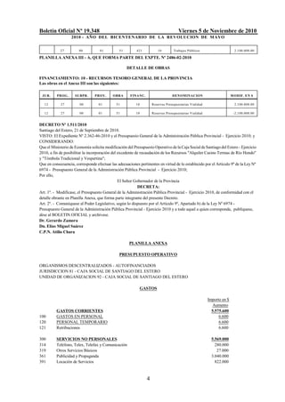 Boletín Oficial Nº 19.348 Viernes 5 de Noviembre de 2010
2010 - AÑO DEL BICENTENARIO DE LA REVOLUCION DE MAYO
4
27 00 01 51 421 10 Trabajos Públicos 2.100.000.00
PLANILLA ANEXA III - A, QUE FORMA PARTE DEL EXPTE. Nº 2486-02-2010
DETALLE DE OBRAS
FINANCIAMIENTO: 10 - RECURSOS TESORO GENERAL DE LA PROVINCIA
Las obras en el Anexo III son las siguientes:
JUR. PROG. SUBPR. PROY. OBRA FINANC. DENOMINACION MODIF. EN $
12 27 00 01 51 10 Reservas Presupuestarias Vialidad 2.100.000.00
12 27 00 01 51 10 Reservas Presupuestarias Vialidad -2.100.000.00
DECRETO Nº 1.511/2010
Santiago del Estero, 21 de Septiembre de 2010.
VISTO: El Expediente Nº 2.362-46-2010 y el Presupuesto General de la Administración Pública Provincial - Ejercicio 2010; y
CONSIDERANDO:
Que el Ministerio de Economía solicita modificación del Presupuesto Operativo dela Caja Social deSantiago del Estero - Ejercicio
2010, a fin de posibilitar la incorporación del excedente de recaudación de los Recursos "Alquiler Casino Termas de Río Hondo"
y "Tómbola Tradicional y Vespertina";
Que en consecuencia, corresponde efectuar las adecuaciones pertinentes en virtud de lo establecido por el Artículo 9º de la Ley Nº
6974 - Presupuesto General de la Administración Pública Provincial - Ejercicio 2010;
Por ello,
El Señor Gobernador de la Provincia
DECRETA:
Art. 1º. - Modifícase, el Presupuesto General de la Administración Pública Provincial - Ejercicio 2010, de conformidad con el
detalle obrante en Planilla Anexa, que forma parte integrante del presente Decreto.
Art. 2º. - Comuníquese al Poder Legislativo, según lo dispuesto por el Artículo 9º, Apartado b) de la Ley Nº 6974 -
Presupuesto General de la Administración Pública Provincial - Ejercicio 2010 y a todo aquel a quien corresponda, publíquese,
dése al BOLETIN OFICIAL y archívese.
Dr. Gerardo Zamora
Dn. Elías Miguel Suárez
C.P.N. Atilio Chara
PLANILLA ANEXA
PRESUPUESTO OPERATIVO
ORGANISMOS DESCENTRALIZADOS - AUTOFINANCIADOS
JURISDICCION 81 - CAJA SOCIAL DE SANTIAGO DEL ESTERO
UNIDAD DE ORGANIZACION 92 - CAJA SOCIAL DE SANTIAGO DEL ESTERO
GASTOS
Importe en $
Aumento
GASTOS CORRIENTES 5.575.600
100 GASTOS EN PERSONAL 6.600
120 PERSONAL TEMPORARIO 6.600
121 Retribuciones 6.600
300 SERVICIOS NO PERSONALES 5.569.000
314 Teléfono, Telex, Telefax y Comunicación 280.000
319 Otros Servicios Básicos 27.000
361 Publicidad y Propaganda 3.040.000
391 Locación de Servicios 822.000
 