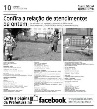 10                  sÁbAdo
                    5 de novembro de 2011
                                                                                                                                                                                        Diário Oficial
                                                                                                                                                                                         GUARUJÁ
serviços urbanos


Confira a relação de atendimentos
de ontem                                                   Na sexta-feira (4), a Prefeitura, por meio da Secretaria de
                                                           Desenvolvimento e Gestão Urbana, realizou os seguintes serviços:




CoLeta MeCanizada                                                 Varrição                                                      Fotos Dayanna de Castro   retroCaMinHão truCado/toCo
 Bairro Praia de Pernambuco                                        Santa Cruz dos Navegantes                                                               Transporte de tubos na Rua Um – Mar Casado
 Pae Cará                                                          Bica da Puglisi – Centro                                                                Transporte de bloquetes da fábrica de blocos para o Centro de
                                                                   Praça Mário Covas – Morrinhos I                                                         Apoio Operacional Guarujá
LiMPeza de CanaL                                                   Avenida Cinco – Morrinhos I e II
 Avenida Miguel Mussa Gaze – Astúrias                              Avenida Rio Amazonas - Perequê                                                         CoLeta de resíduos
                                                                                                                                                           Rua Alagoas – Vila Alice
LiMPeza de boCa de Lobo                                                                                                                                    Rua Araçaíba – Vila Alice
 Rua Onze, em toda extensão – Morrinhos I                         serViços de aLVenaria                                                                    Rua Padre Anchieta – Vila Alice
                                                                   Nivelamento de guia na Rua Joana Menezes Faro – Jardim                                  Rua Mato Grosso – Pae Cará
CaPinação                                                         Monteiro da Cruz                                                                         Rua Agenor de Assis – Vila Alice
 Avenida Manoel Albino – Santa Rosa                                Continuação manutenção no calçadão entre o Tejereba e
 Continuação nos arredores da Escola Diniz Martins – Vila Áurea   Escola Municipal Almeida Jr.                                                            draG Line
                                                                   Manutenção nas ruas Sílvio Daige e Marivaldo Fernandes –                                Limpeza de Canal na Avenida Dom Pedro I
CaPinação e rasPaGeM                                              Enseada
 Pae Cará                                                          Reparos em mosaico na Rua Cavalheiro Nami Jafet – Centro                               PatroL 2 Máquinas
                                                                   Reparos de caixas Avenida General Rodon com Avenida Miguel                              Chácara Virgínia e Jardim Virgínia II
roçada                                                            Alonso Gonzalez – Astúrias
 Jardim Boa Esperança                                              Continuação da construção da mureta e recuperação do canal                             esCaVadeira HidráuLiCa
 Avenida São Jorge - Pae Cará                                     da Avenida Um – Morrinhos I                                                              Santa Rosa
 Estrada do Pernambuco
                                                                   Reparos da tubulação e limpeza de vala na Rua Um – Jardim
 Rua Cohab – Jardim Umuarama - Perequê                                                                                                                    taPa buraCo
 Avenida Rio Solimões – Jardim Umuarama - Perequê                 Mar Casado                                                                               Rua Oscar Sampaio – Vila Alice
 Rua Maria Bonita – Jardim Cidamar - Perequê                                                                                                               Rua São Paulo – Pae Cará
                                                                  Hidrojato / suGador                                                                      Rua Esperidião Rosa – Pae Cará
Pintura                                                            Travessa 308 – Morrinhos III                                                            Rua Dois J – Pae Cará
 Avenida Santos Dumont – Santo Antônio                             CDHU (próximo ao Colégio João de Oliveira) – Morrinhos III                              Avenida Helena Maria – Jardim Helena Maria
 Avenida Manoel Albino – Santa Rosa                                Em frente à Escola Municipal Galiera – Morrinhos I                                      Rua Luiz Felipe Machado – Jardim Helena Maria




Curta a página                                                                                                                                                     www.facebook.com/
da Prefeitura no                                                                                                                                                   prefeitura.guaruja
 