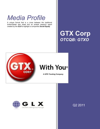 Media Profile
A unique format that is a cross between the traditional
broker/dealer tear sheet and an analyst research report
created by the GLX to highlight a companies Social Equity.




                                                                GTX Corp
                                                                OTCQB: GTXO




                                              A GPS Tracking Company




                                                                       Q2 2011
 