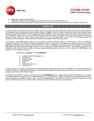●   Affinity group marketing and outreach;
    ●   “White label” affiliates which will target niche markets such as court controlled parolees; and
    ●   Establishing licensing relationships with large partners who sell every-day consumer goods like shoes, helmets, bicycles, etc.

                                                           COMPETITION

In related markets, GPS devices have become widely used for automotive and marine applications where line-of-sight to GPS satellites is
not a significant issue. Manufacturers such as Garmin, Navman, Magellan, TomTom, Pharos, NovAtel and DeLorne are finding a market
interested in using these products for both business and leisure purposes. Location devices are gaining significant market acceptance and
commercialization in part due to the use of GPS technology in devices such as chart plotters, fitness and training devices, fish finders,
laptop computers, PDAs, etc. Prices range from less than $100 to over a thousand dollars for such items. The Company expects that
increasing consumer demand in these markets will drive additional applications and lower price points.

The business in which GTX Corp operates in is not yet highly competitive. Continued evolution in the industry, as well as technological
migration, is opening up the market to increased competition. There is a high level of value attached to tracking devices; the consumer
market will be attracted in large numbers when this becomes “the norm.” As outlined in a case study conducted by Google, the report states
GTX Corp brings personal location-based services to the masses with Google Maps API Premier. This statement, along with the
Company‟s early entrance into the market and strong ongoing intellectual property portfolio is a clear indicator that GTX Corp is well
positioned in the competitive landscape.

                 Competitors for gpVector™ and LOCiMOBILE®:

                      ●   Location Based Technologies, Inc.
                      ●   Zoombak, Inc.
                      ●   Google Latitude
                      ●   Foursquare
                      ●   Loopt
                      ●   Trimble Navigation, Inc.
                      ●   SOS Gps, Inc.

Personal location and property tracking devices are just beginning to significantly penetrate the marketplace. The Company believes this
condition represents a tremendous opportunity as customers will be attracted in large numbers once the intrinsic value of the device is
recognized and mass market adoption begins.

Competitors for its gpVector™ product, and often also for its LOCiMOBILE® system, include Location Based Technologies, Inc., Zoombak,
Inc., Google Latitude, Foursquare, Loopt, Trimble Navigation, Inc. and SOS Gps, Inc. GTX‟s competitors may be better financed, or have
greater marketing and scientific resources than it can provide. Management is also aware of a number of foreign competitors that offer
personal location tracking products similar to theirs, which may impact its ability to expand its products abroad.




           MEDIA PROFILE® | www.glxinc.com                                                  +1 855 GLX INTL | editor@glxinc.com
 