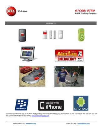 PRODUCTS




Download your favorite app (or try them all) by clicking the icon that matches your phone above or visit our website and see how you can
stay connected with friends and family: www.gpstrackingapps.com




           MEDIA PROFILE® | www.glxinc.com                                                +1 855 GLX INTL | editor@glxinc.com
 