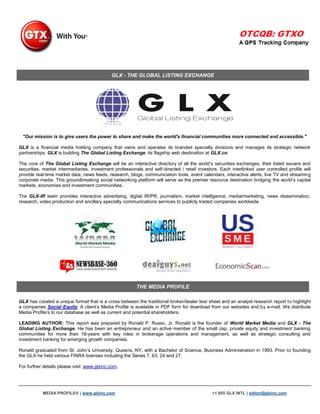 GLX - THE GLOBAL LISTING EXCHANGE




 "Our mission is to give users the power to share and make the world's financial communities more connected and accessible."

GLX is a financial media holding company that owns and operates its branded specialty divisions and manages its strategic network
partnerships. GLX is building The Global Listing Exchange, its flagship web destination at GLX.co.

The core of The Global Listing Exchange will be an interactive directory of all the world‟s securities exchanges, their listed issuers and
securities, market intermediaries, investment professionals and self-directed / retail investors. Each interlinked user controlled profile will
provide real-time market data, news feeds, research, blogs, communication tools, event calendars, interactive alerts, live TV and streaming
corporate media. This groundbreaking social networking platform will serve as the premier resource destination bridging the world‟s capital
markets, economies and investment communities.

The GLX-IR team provides interactive advertising, digital IR/PR, journalism, market intelligence, media/marketing, news dissemination,
research, video production and ancillary specialty communications services to publicly traded companies worldwide.




                                                         THE MEDIA PROFILE

GLX has created a unique format that is a cross between the traditional broker/dealer tear sheet and an analyst research report to highlight
a companies Social Equity. A client‟s Media Profile is available in PDF form for download from our websites and by e-mail. We distribute
Media Profile‟s to our database as well as current and potential shareholders.

LEADING AUTHOR: This report was prepared by Ronald P. Russo, Jr. Ronald is the founder of World Market Media and GLX - The
Global Listing Exchange. He has been an entrepreneur and an active member of the small cap, private equity and investment banking
communities for more than 18-years with key roles in brokerage operations and management, as well as strategic consulting and
investment banking for emerging growth companies.

Ronald graduated from St. John‟s University, Queens, NY, with a Bachelor of Science, Business Administration in 1993. Prior to founding
the GLX he held various FINRA licenses including the Series 7, 63, 24 and 27.

For further details please visit: www.glxinc.com.




           MEDIA PROFILE® | www.glxinc.com                                                    +1 855 GLX INTL | editor@glxinc.com
 