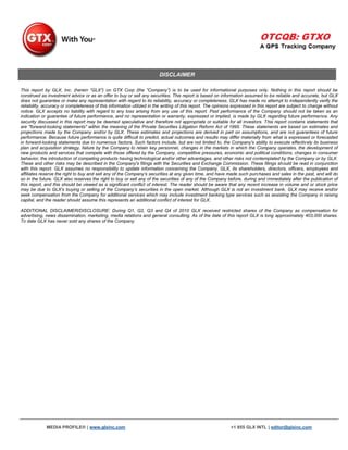 DISCLAIMER

This report by GLX, Inc. (herein “GLX”) on GTX Corp (the “Company”) is to be used for informational purposes only. Nothing in this report should be
construed as investment advice or as an offer to buy or sell any securities. This report is based on information assumed to be reliable and accurate, but GLX
does not guarantee or make any representation with regard to its reliability, accuracy or completeness. GLX has made no attempt to independently verify the
reliability, accuracy or completeness of this information utilized in the writing of this report. The opinions expressed in this report are subject to change without
notice. GLX accepts no liability with regard to any loss arising from any use of this report. Past performance of the Company should not be taken as an
indication or guarantee of future performance, and no representation or warranty, expressed or implied, is made by GLX regarding future performance. Any
security discussed in this report may be deemed speculative and therefore not appropriate or suitable for all investors. This report contains statements that
are "forward-looking statements" within the meaning of the Private Securities Litigation Reform Act of 1995. These statements are based on estimates and
projections made by the Company and/or by GLX. These estimates and projections are derived in part on assumptions, and are not guarantees of future
performance. Because future performance is quite difficult to predict, actual outcomes and results may differ materially from what is expressed or forecasted
in forward-looking statements due to numerous factors. Such factors include, but are not limited to, the Company's ability to execute effectively its business
plan and acquisition strategy, failure by the Company to retain key personnel, changes in the markets in which the Company operates, the development of
new products and services that compete with those offered by the Company, competitive pressures, economic and political conditions, changes in consumer
behavior, the introduction of competing products having technological and/or other advantages, and other risks not contemplated by the Company or by GLX.
These and other risks may be described in the Company's filings with the Securities and Exchange Commission. These filings should be read in conjunction
with this report. GLX assumes no responsibility to update information concerning the Company. GLX, its shareholders, directors, officers, employees and
affiliates reserve the right to buy and sell any of the Company’s securities at any given time, and have made such purchases and sales in the past, and will do
so in the future. GLX also reserves the right to buy or sell any of the securities of any of the Company before, during and immediately after the publication of
this report, and this should be viewed as a significant conflict of interest. The reader should be aware that any recent increase in volume and or stock price
may be due to GLX’s buying or selling of the Company’s securities in the open market. Although GLX is not an investment bank, GLX may receive and/or
seek compensation from the Company for additional services which may include investment banking type services such as assisting the Company in raising
capital, and the reader should assume this represents an additional conflict of interest for GLX.

ADDITIONAL DISCLAIMER/DISCLOSURE: During Q1, Q2, Q3 and Q4 of 2010 GLX received restricted shares of the Company as compensation for
advertising, news dissemination, marketing, media relations and general consulting. As of the date of this report GLX is long approximately 403,000 shares.
To date GLX has never sold any shares of the Company.




             MEDIA PROFILE® | www.glxinc.com                                                                 +1 855 GLX INTL | editor@glxinc.com
 