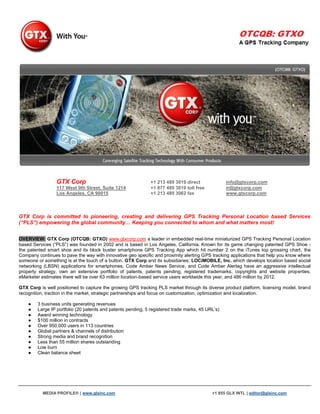 GTX Corp                                     +1 213 489 3019 direct              info@gtxcorp.com
                 117 West 9th Street, Suite 1214              +1 877 489 3019 toll free           ir@gtxcorp.com
                 Los Angeles, CA 90015                        +1 213 489 3062 fax                 www.gtxcorp.com



GTX Corp is committed to pioneering, creating and delivering GPS Tracking Personal Location based Services
(“PLS”) empowering the global community… Keeping you connected to whom and what matters most!


OVERVIEW: GTX Corp (OTCQB: GTXO) www.gtxcorp.com a leader in embedded real-time miniaturized GPS Tracking Personal Location
based Services (“PLS”) was founded in 2002 and is based in Los Angeles, California. Known for its game changing patented GPS Shoe -
the patented smart shoe and its block buster smartphone GPS Tracking App which hit number 2 on the iTunes top grossing chart, the
Company continues to pave the way with innovative geo specific and proximity alerting GPS tracking applications that help you know where
someone or something is at the touch of a button. GTX Corp and its subsidiaries; LOCiMOBILE, Inc. which develops location based social
networking (LBSN) applications for smartphones, Code Amber News Service, and Code Amber Alertag have an aggressive intellectual
property strategy, own an extensive portfolio of patents, patents pending, registered trademarks, copyrights and website properties.
eMarketer estimates there will be over 63 million location-based service users worldwide this year, and 486 million by 2012.

GTX Corp is well positioned to capture the growing GPS tracking PLS market through its diverse product platform, licensing model, brand
recognition, traction in the market, strategic partnerships and focus on customization, optimization and localization.

    ●   3 business units generating revenues
    ●   Large IP portfolio (20 patents and patents pending, 5 registered trade marks, 45 URL‟s)
    ●   Award winning technology
    ●   $100 million in contracts
    ●   Over 950,000 users in 113 countries
    ●   Global partners & channels of distribution
    ●   Strong media and brand recognition
    ●   Less than 55 million shares outstanding
    ●   Low burn
    ●   Clean balance sheet




           MEDIA PROFILE® | www.glxinc.com                                                 +1 855 GLX INTL | editor@glxinc.com
 