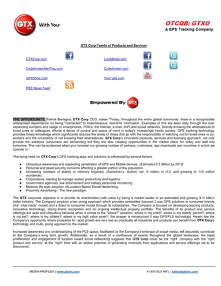 GTX Corp Family of Products and Services



         GTXCorp.com                                             LociMobile.com

         CodeAmberAlertTag.com                                   CodeAmber.com

         GPSShoe.com                                             YouTube.com


         RSS News Feed




THE OPPORTUNITY: Patrick Bertagna, GTX Corp CEO, states "Today, throughout the entire global community, there is a recognizable
widespread dependence on being "connected" to instantaneous, real-time information. Examples of this are seen daily through the ever
expanding numbers and usage of smartphones, PDA‟s, the internet, e-mail, WiFi and social networks. Directly knowing the whereabouts of
loved ones or colleagues affords a sense of control and peace of mind in today's increasingly hectic society. GPS tracking technology
provides timely knowledge which significantly reduces the levels of stress that go with the responsibility of watching out for loved ones or co-
workers and the uncertainty of not knowing their whereabouts. GTX Corp‟s innovative products, services and licensing approach, not only
provide the solutions consumers are demanding but they are also creating opportunities in the market place for today and well into
tomorrow. This can be evidenced when you consider our growing number of partners, customers, app downloads and countries in which we
operate in.”

The rising need for GTX Corp‟s GPS tracking apps and solutions is influenced by several factors:

    ●    Ubiquitous awareness and expanding penetration of GPS and Mobile devices. (Estimated 5.5 Billion by 2013)
    ●    Personal and asset security concerns affecting a greater portion of the population.
    ●    Increasing numbers of elderly or memory impaired. (Alzheimer’s, Autism, etc. 6 million in U.S. and growing to 115 million
         worldwide)
    ●    Corporations needing to manage worker productivity and logistics.
    ●    Government agencies, law enforcement and military personnel monitoring.
    ●    Massive life style adoption of Location Based Social Networking.
    ●    Proximity Advertising - The new paradigm.

The GTX corporate objective is to provide its shareholders with value by being a market leader in an estimated and growing $13 billion
dollar industry. The Company employs a two prong approach which provides embedded licensed 2 way GPS solutions to consumer brands
(the” Intel inside” model) and a direct to consumer model through its subsidiaries. The Company is focused on developing leading products,
innovative technology, strong brand recognition and an ongoing intellectual property portfolio. The benefits of its product and service
offerings are wide and ubiquitous because when it comes to the “where?” question; where is my child?; where is my elderly parent?; where
is my pet?; where is my athlete?; where is my high value asset?; the answer is miniaturized 2 way GPS/PLS technology. Herein lies the
Company‟s opportunity where prospects for rapid growth are very real as practically all industries and products can benefit from GTX Corp's
technology and multi- prong approach to the market.

Increased awareness and understanding of the PLS space, facilitated by the Company‟s embrace of social media, will assuredly contribute
to the Company‟s long term growth. Additionally, as a result of a confluence of events throughout the global landscape, the rapid
proliferation and engagement of location based social networking suggests that GTX Corp could be the “right” company with the “right
product and service” at the “right” time with an added potential of generating revenues from applications and service offerings yet to be
discovered.




           MEDIA PROFILE® | www.glxinc.com                                                     +1 855 GLX INTL | editor@glxinc.com
 