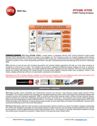 COMPANY PURPOSE: GTX Corp (OTCBB: GTXO) a market leader in embedded real-time GPS Tracking Personal Location based
Services (“PLS”) was founded in 2002 and is based in Los Angeles, CA. The Company is known for its game changing, award winning,
patented GPS Smart Shoe™ and its block buster Smartphone GPS tracking app, recently featured in the Los Angeles Business Journal and
recently hit number 2 on the iTunes top grossing chart where it has been a top grossing and top download App since its launch in December
2009.

GTX continues to pave the way with innovative geo-specific and proximity alerting applications that help you know where someone or
something is at the touch of a button. The Company has pursued an aggressive intellectual property strategy and owns an extensive
portfolio of 20 patents / patents pending, and multiple registered trademarks, copyrights and web properties. GTX Corp is well positioned to
capture the growing GPS tracking PLS market through its diverse product platform, licensing model, brand recognition, traction in the
market, strategic partnerships and focus on customization, optimization and localization.

Management of GTX is actually defining a category as evident by the Company’s social and traditional media reach and presence and
diferentiating themselves from the competition by focusing on customization, optimization and localization.




                                                      OPERATIONAL OVERVIEW

GTX Corp provides various interrelated and complimentary products and services in the Personal Location based Services (“PLS”)
marketplace. The Company develops and integrates two-way global positioning system (GPS) technologies that seamlessly integrate with
consumer products and enterprise applications. GTX is currently providing these personal location solutions through hardware devices,
platform licensing and smart phone applications throughout the world. As of May 2011, the Company‟s smart phone mobile applications
(Apps) have been downloaded in excess of 950,000 times in 113 countries. The Company‟s Personal Location based Services (“PLS”) also
include the largest online distributor of missing persons alerts through its Code Amber Alerts and location and identification products that it
commenced marketing as part of the Amber Alert platform.

GTX Corp differentiates itself from other providers of personal location solutions primarily as a result of its ability to integrate customizable
form factors with dedicated functionality and personalized interfaces to offer consumers and businesses localized applications that harness
the full spectrum of GPS enabled Personal Location based Services (“PLS”). The Company is currently conducting its operations through
three wholly-owned subsidiaries that operate in related sectors of the personal location-based market.




           MEDIA PROFILE® | www.glxinc.com                                                      +1 855 GLX INTL | editor@glxinc.com
 