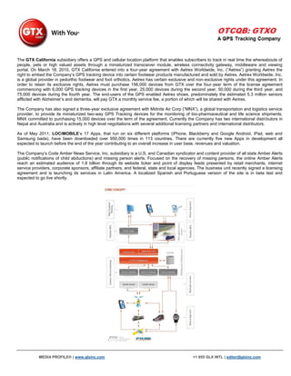 The GTX California subsidiary offers a GPS and cellular location platform that enables subscribers to track in real time the whereabouts of
people, pets or high valued assets through a miniaturized transceiver module, wireless connectivity gateway, middleware and viewing
portal. On March 18, 2010, GTX California entered into a four-year agreement with Aetrex Worldwide, Inc. (“Aetrex”) granting Aetrex the
right to embed the Company‟s GPS tracking device into certain footwear products manufactured and sold by Aetrex. Aetrex Worldwide, Inc.
is a global provider in pedorthic footwear and foot orthotics. Aetrex has certain exclusive and non-exclusive rights under this agreement. In
order to retain its exclusive rights, Aetrex must purchase 156,000 devices from GTX over the four-year term of the license agreement
commencing with 6,000 GPS tracking devices in the first year, 25,000 devices during the second year, 50,000 during the third year, and
75,000 devices during the fourth year. The end-users of the GPS enabled Aetrex shoes, predominately the estimated 5.3 million seniors
afflicted with Alzheimer‟s and dementia, will pay GTX a monthly service fee, a portion of which will be shared with Aetrex.

The Company has also signed a three-year exclusive agreement with Midnite Air Corp (“MNX”), a global transportation and logistics service
provider, to provide its miniaturized two-way GPS Tracking devices for the monitoring of bio-pharmaceutical and life science shipments.
MNX committed to purchasing 15,000 devices over the term of the agreement. Currently the Company has two international distributors in
Nepal and Australia and is actively in high level negotiations with several additional licensing partners and international distributors.

As of May 2011, LOCiMOBILE‟s 17 Apps, that run on six different platforms (iPhone, Blackberry and Google Android, iPad, web and
Samsung bada), have been downloaded over 950,000 times in 113 countries. There are currently five new Apps in development all
expected to launch before the end of the year contributing to an overall increase in user base, revenues and valuation.

The Company‟s Code Amber News Service, Inc. subsidiary is a U.S. and Canadian syndicator and content provider of all state Amber Alerts
(public notifications of child abductions) and missing person alerts. Focused on the recovery of missing persons, the online Amber Alerts
reach an estimated audience of 1.8 billion through its website ticker and point of display feeds presented by retail merchants, internet
service providers, corporate sponsors, affiliate partners, and federal, state and local agencies. The business unit recently signed a licensing
agreement and is launching its services in Latin America. A localized Spanish and Portuguese version of the site is in beta test and
expected to go live shortly.




           MEDIA PROFILE® | www.glxinc.com                                                    +1 855 GLX INTL | editor@glxinc.com
 