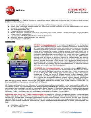 REVENUE STREAMS: GTX Corp has identified the following main revenue streams and currently has over $100 million of signed contracts
to deliver over the next 4 years.

    ●    License fees derived from exclusive and non exclusive grants for territories and specific vertical markets;
    ●    Product sales. For example, Aetrex Worldwide, Inc. is required to purchase a minimum of 156,000 of the Company‟s GPS devices
         pursuant to the License Agreement;
    ●    Non-recurring engineering fees;
    ●    Professional services and data hosting;
    ●    Monthly subscription. For example, users of the GTX viewing portal have to purchase a monthly subscription, ranging from $3 to
         $40 per-month, to use the platform;
    ●    App sales of the LOCiMOBILE® applications to individual consumers;
    ●    Advertising revenues to the growing Apps user base; and
    ●    Sponsorships and news feed fees.

SUBSIDIARIES:

                                               GTX California (www.gtxcorp.com), the principal operating subsidiary, has developed and
                                               patented a personal location services platform consisting of miniaturized, assisted two-way
                                               GPS tracking and cellular location-transmitting technologies used in consumer products and
                                               commercial applications to locate and track persons or assets. The Company‟s gpVector™
                                               module, which consists of a miniature transceiver, antenna, circuitry and battery, can be
                                               customized and integrated into numerous products whose location and movement can be
                                               monitored in real time over the Internet through a 24x7 location data center (“Location Data
                                               Center”), tracking portal, or on a web enabled cellular telephone. The GTX California
                                               business model is to license its technology platforms to branded partners who desire to
                                               deliver their own innovative tracking solutions to consumers or their customers in a wide
                                               variety of wearable and portable location devices. The GTX California value proposition is
                                               its customizable and embedded approach to the market. GTX California believes that its
                                               ability to customize its gpVector™ module to different form factors for the specific needs of
                                               its branded partners sets it apart from its competitors.

                                               LOCiMOBILE, Inc. (www.locimobile.com) has developed and owns LOCiMOBILE®, a
                                               suite of mobile tracking applications that turn the latest iPhone®, Blackberry and Google
                                               Android and other GPS enabled smartphones and tablets into a tracking device which can
                                               be viewed through the GPS Tracking Apps consumer tracking portal. The Company
                                               currently has 17 Apps, that run on six different platforms (iPhone, Blackberry, Google
                                               Android, iPad, web and Samsung bada), which have been downloaded over 950,000 times
                                               in 113 countries, and is developing new Apps expected to launch quarterly, contributing to
                                               an overall increase in user base, revenues and valuation. Several of the LOCi Apps have
been featured on national television, including the Good Morning America and The Early Show, on the iTunes Top Grossing and Top
Downloaded list for over 1 year and on Androids Top 15 2010 App list.

ABI Research predicts that more than 550 million GPS-enabled handsets will be shipped by 2012 in what is estimated to be a $29 billion
dollar market by end of 2013. Approaching a million users and growing, LOCiMOBILE is generating cash flow positive revenues as well as
gaining traction and market share in a very hot market sector. Gartner forecasts, 2013 worldwide downloads in mobile application stores to
surpass 21.6 billion and reports consumers will spend $6.2 billion in mobile application stores this year. Steve Kanaval, of World Market
Media says: “This is a unique space with wind at its back and certainly the app‟s market is a niche to watch.”

Code Amber News Service, Inc. (“CANS”) (www.codeamber.com) was formed in February 2009 after the Company acquired the assets
of Code Amber, LLC, a U.S. and Canadian syndicator of all state Amber Alerts (public notifications of child abductions), and the provider of
website tickers and news feeds to merchants, internet service providers, affiliate partners, corporate sponsors and local, state and federal
agencies. CANS is using the high visibility of Amber Alerts and missing person alerts to raise category awareness of the Company‟s
personal location products and services. Additionally, the Company generates revenues from the sale of its content, sponsorships and alert
tags.

    ●    290 Affiliates in 61 Countries
    ●    25 Active Fund Raisers


           MEDIA PROFILE® | www.glxinc.com                                                  +1 855 GLX INTL | editor@glxinc.com
 