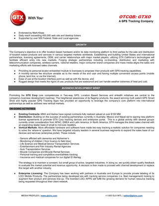 ●    Endorsed by Mark Klaas
    ●    Daily reach exceeding 450,000 web site and desktop tickers
    ●    Supported by over 500 Federal, State and Local agencies

                                                                 GROWTH


The Company‟s objective is to offer location based hardware and/or its data monitoring platform to third parties for the sale and distribution
of location based products and services in various targeted markets worldwide. Establishing and building United States and international
partnerships, licensing agreements, OEM, and carrier relationships with major market players, utilizing GTX California‟s technologies will
facilitate efficient entry into new markets. Forging strategic partnerships including co-branding, distribution and marketing with
telecommunication companies, wireless carriers, national retailers, major consumer brand companies and mass media aligns the sales and
marketing efforts with licensed sales channels:

    ●    Providing its personal locator embedded module to licensees to empower their products with GPS tracking capabilities;
    ●    A monthly service fee structure variable as to the needs of the end user and having multiple convenient access points (mobile
         phone, land line, or via the Internet);
    ●    Ease of use at the location interface point as well as with the device; and
    ●    Rugged design that meets the rigors of use; products that are waterproof and can handle weather extremes of heat and cold.

                                                   BUSINESS DEVELOPMENT BRIEF


Promoting the GTX Corp core competencies in Two-way GPS, Location Based Services and eHeatlh initiatives are central to the
company‟s business development roadmap. The heightened awareness of its flagship products, the award winning multi patent GPS Smart
Shoe and highly popular GPS Tracking Apps has provided an opportunity to leverage the company‟s core platform into international
partnerships as well as address new vertical markets.

ON-GOING ACTIVITIES:

    ●    Existing Contracts: MNX and Aetrex have signed contracts fully realized valued at over $100 MM
    ●    Distribution: Building on the success of existing partnerships currently in Australia, Mexico and Nepal we‟re signing new platform
         license agreements to promote GTX Corp tracking devices and enterprise portal. This is a global activity with several groups
         currently under consideration from APAC, EMEA and Latin America. In North America, GTX manages the direct sales channel with
         an expanding dealer base of small to mid-size resellers.
    ●    Vertical Markets: More affordable hardware and software have made two-way tracking a realistic solution for companies needing
         to solve the „where-is‟ question. We have targeted industry leaders in several business segments to expand the sales base of our
         devices and services (enterprise portal). These include:

         - Seniors afflicted with dementia and Alzheimer‟s
         - Monitoring of children ( from truancy to field trips)
         - Life Science and Medical Device Transportation Services
         - Entertainment and Film Industry Rental Agencies
         - Auto Transportation Services
         - Bicycle Companies and Bicycle Rental Services
         - Personal training and competitive event/athlete tracking
         - Insurance and medical companies for our digital ID Alertag

         The strategy is to maintain a constant, but small group of active, targeted industries. In doing so, we quickly obtain quality feedback
         to evaluate the market potential and revenue opportunity. A decision is then made to proceed with channel development or replace
         this target with another industry.

    ●    Enterprise Licensing: The Company has been working with partners in Australia and Europe to provide private labeling of its
         LOCi Mobile Products. The partnerships being developed are with tracking service companies (i.e. fleet management) looking to
         augment their product and services line-up. The branded LOCi APPS will fulfill the growing demand for human resource tracking
         being requested throughout their client network.




           MEDIA PROFILE® | www.glxinc.com                                                     +1 855 GLX INTL | editor@glxinc.com
 