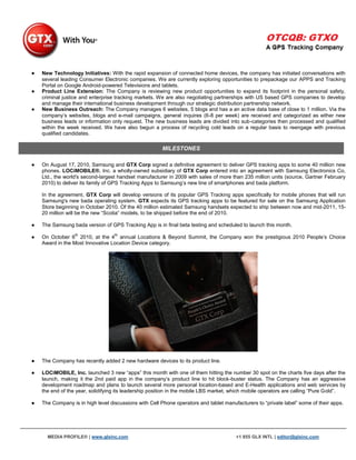●   New Technology Initiatives: With the rapid expansion of connected home devices, the company has initiated conversations with
    several leading Consumer Electronic companies. We are currently exploring opportunities to prepackage our APPS and Tracking
    Portal on Google Android-powered Televisions and tablets.
●   Product Line Extension: The Company is reviewing new product opportunities to expand its footprint in the personal safety,
    criminal justice and enterprise tracking markets. We are also negotiating partnerships with US based GPS companies to develop
    and manage their international business development through our strategic distribution partnership network.
●   New Business Outreach: The Company manages 6 websites, 5 blogs and has a an active data base of close to 1 million. Via the
    company‟s websites, blogs and e-mail campaigns, general inquires (6-8 per week) are received and categorized as either new
    business leads or information only request. The new business leads are divided into sub-categories then processed and qualified
    within the week received. We have also begun a process of recycling cold leads on a regular basis to reengage with previous
    qualified candidates.

                                                       MILESTONES

●   On August 17, 2010, Samsung and GTX Corp signed a definitive agreement to deliver GPS tracking apps to some 40 million new
    phones. LOCiMOBILE®, Inc. a wholly-owned subsidiary of GTX Corp entered into an agreement with Samsung Electronics Co,
    Ltd., the world's second-largest handset manufacturer in 2009 with sales of more than 235 million units (source, Gartner February
    2010) to deliver its family of GPS Tracking Apps to Samsung‟s new line of smartphones and bada platform.

    In the agreement, GTX Corp will develop versions of its popular GPS Tracking apps specifically for mobile phones that will run
    Samsung's new bada operating system. GTX expects its GPS tracking apps to be featured for sale on the Samsung Application
    Store beginning in October 2010. Of the 40 million estimated Samsung handsets expected to ship between now and mid-2011, 15-
    20 million will be the new “Scotia” models, to be shipped before the end of 2010.

●   The Samsung bada version of GPS Tracking App is in final beta testing and scheduled to launch this month.
                  th               th
●   On October 6 2010, at the 4 annual Locations & Beyond Summit, the Company won the prestigious 2010 People‟s Choice
    Award in the Most Innovative Location Device category.




●   The Company has recently added 2 new hardware devices to its product line.

●   LOCiMOBILE, Inc. launched 3 new “apps” this month with one of them hitting the number 30 spot on the charts five days after the
    launch, making it the 2nd paid app in the company‟s product line to hit block-buster status. The Company has an aggressive
    development roadmap and plans to launch several more personal location-based and E-Health applications and web services by
    the end of the year, solidifying its leadership position in the mobile LBS market, which mobile operators are calling “Pure Gold”.

●   The Company is in high level discussions with Cell Phone operators and tablet manufacturers to “private label” some of their apps.




      MEDIA PROFILE® | www.glxinc.com                                                  +1 855 GLX INTL | editor@glxinc.com
 