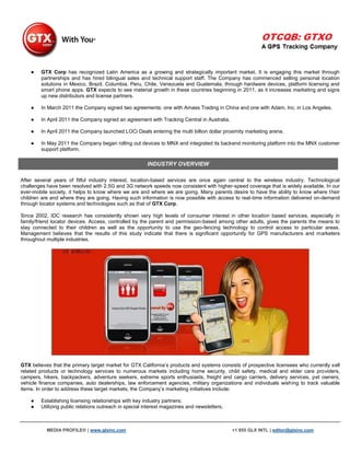 ●   GTX Corp has recognized Latin America as a growing and strategically important market. It is engaging this market through
        partnerships and has hired bilingual sales and technical support staff. The Company has commenced selling personal location
        solutions in Mexico, Brazil, Columbia, Peru, Chile, Venezuela and Guatemala, through hardware devices, platform licensing and
        smart phone apps. GTX expects to see material growth in these countries beginning in 2011, as it increases marketing and signs
        up new distributors and license partners.

    ●   In March 2011 the Company signed two agreements; one with Amass Trading in China and one with Adam, Inc. in Los Angeles.

    ●   In April 2011 the Company signed an agreement with Tracking Central in Australia.

    ●   In April 2011 the Company launched LOCi Deals entering the multi billion dollar proximity marketing arena.

    ●   In May 2011 the Company began rolling out devices to MNX and integrated its backend monitoring platform into the MNX customer
        support platform.

                                                       INDUSTRY OVERVIEW

After several years of fitful industry interest, location-based services are once again central to the wireless industry. Technological
challenges have been resolved with 2.5G and 3G network speeds now consistent with higher-speed coverage that is widely available. In our
ever-mobile society, it helps to know where we are and where we are going. Many parents desire to have the ability to know where t heir
children are and where they are going. Having such information is now possible with access to real-time information delivered on-demand
through locator systems and technologies such as that of GTX Corp.

Since 2002, IDC research has consistently shown very high levels of consumer interest in other location based services, especially in
family/friend locator devices. Access, controlled by the parent and permission-based among other adults, gives the parents the means to
stay connected to their children as well as the opportunity to use the geo-fencing technology to control access to particular areas.
Management believes that the results of this study indicate that there is significant opportunity for GPS manufacturers and marketers
throughout multiple industries.




GTX believes that the primary target market for GTX California‟s products and systems consists of prospective licensees who currently sell
related products or technology services to numerous markets including home security, child safety, medical and elder care providers,
campers, hikers, backpackers, adventure seekers, extreme sports enthusiasts, freight and cargo carriers, delivery services, pet owners,
vehicle finance companies, auto dealerships, law enforcement agencies, military organizations and individuals wishing to track valuable
items. In order to address these target markets, the Company‟s marketing initiatives include:

    ●   Establishing licensing relationships with key industry partners;
    ●   Utilizing public relations outreach in special interest magazines and newsletters;



           MEDIA PROFILE® | www.glxinc.com                                                   +1 855 GLX INTL | editor@glxinc.com
 