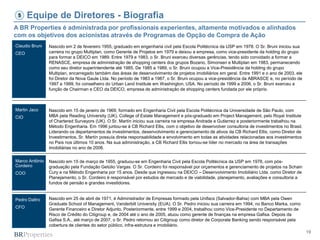 19
Equipe de Diretores - Biografia
Claudio Bruni
CEO
Martin Jaco
CIO
Marco Antônio
Cordeiro
COO
Pedro Daltro
CFO
A BR Properties é administrada por profissionais experientes, altamente motivados e alinhados
com os objetivos dos acionistas através de Programas de Opção de Compra de Ação
5
Nascido em 2 de fevereiro 1955, graduado em engenharia civil pela Escola Politécnica da USP em 1978. O Sr. Bruni iniciou sua
carreira no grupo Multiplan, como Gerente de Projetos em 1979 e deixou a empresa, como vice-presidente da holding do grupo
para formar a DEICO em 1989. Entre 1979 e 1983, o Sr. Bruni exerceu diversas gerências, tendo sido convidado a formar a
RENASCE, empresa de administração de shopping centers dos grupos Bozano, Simonsen e Multiplan em 1983, permanecendo
como seu diretor superintendente até 1985. De 1985 a 1989, o Sr. Bruni ocupou a Vice-Presidência da holding do grupo
Multiplan, encarregado também das áreas de desenvolvimento de projetos imobiliários em geral. Entre 1991 e o ano de 2003, ele
foi Diretor da Nova Gaule Ltda. No período de 1983 a 1987, o Sr. Bruni ocupou a vice-presidência da ABRASCE e, no período de
1997 a 1999, foi conselheiro do Urban Land Institute em Washington, USA. No período de 1999 a 2006, o Sr. Bruni exerceu a
função de Chairman e CEO da DEICO, empresa de administração de shopping centers fundada por ele próprio.
Nascido em 15 de janeiro de 1969, formado em Engenharia Civil pela Escola Politécnica da Universidade de São Paulo, com
MBA pela Reading University (UK), College of Estate Management e pós-graduado em Project Management, pelo Royal Institute
of Chartered Surveyors (UK). O Sr. Martín iniciou sua carreira na empresa Andrade e Gutierrez e posteriormente trabalhou na
Método Engenharia. Em 1996 juntou-se à CB Richard Ellis, com o objetivo de desenvolver consultoria de investimentos no Brasil.
Liderando os departamentos de investimentos, desenvolvimento e gerenciamento de ativos da CB Richard Ellis, como Diretor de
Investimentos, Sr. Martín possuía direta responsabilidade e envolvimento em todas as atividades relacionadas aos investimentos
no País nos últimos 10 anos. Na sua administração, a CB Richard Ellis tornou-se líder no mercado na área de transações
imobiliárias no ano de 2006.
Nascido em 15 de março de 1955, graduou-se em Engenharia Civil pela Escola Politécnica da USP em 1978, com pós-
graduação pela Fundação Getúlio Vargas. O Sr. Cordeiro foi responsável por orçamentos e gerenciamento de projetos na Schain
Cury e na Método Engenharia por 15 anos. Desde que ingressou na DEICO – Desenvolvimento Imobiliário Ltda. como Diretor de
Planejamento, o Sr. Cordeiro é responsável por estudos de mercado e de viabilidade, planejamento, avaliações e consultoria a
fundos de pensão e grandes investidores.
Nascido em 25 de abril de 1971, é Administrador de Empresas formado pela Unifacs (Salvador-Bahia) com MBA pela Owen
Graduate School of Management, Vanderbilt University (EUA). O Sr. Pedro iniciou sua carreira em 1994, no Banco Marka, como
Gerente Financeiro e Diretor Adjunto. Posteriormente, entre 1999 e 2004, trabalhou como Vice-Presidente no Departamento de
Risco de Crédito do Citigroup e, de 2004 até o ano de 2005, atuou como gerente de finanças na empresa Gafisa. Depois da
Gafisa S.A., até março de 2007, o Sr. Pedro retornou ao Citigroup como diretor de Corporate Banking sendo responsável pela
cobertura de clientes do setor público, infra-estrutura e imobiliário.
 