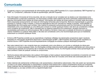 2
Comunicado
► O material a seguir é uma apresentação de informações gerais sobre a BR Properties S.A. e suas subsidiárias ("BR Properties" ou
"BRP" ou "Companhia"), elaborado na data da apresentação, pela BR Properties.
► Esta informação é fornecida de forma resumida, não tem a intenção de ser completa nem se destina a ser interpretada como
aconselhamento a potenciais investidores. As informações contidas neste material não foram verificadas independentemente e
algumas informações foram obtidas de fontes públicas. Informações não obtidas de fontes públicas e contidas neste documento
foram preparadas exclusivamente com base em informações fornecidas pela Companhia. Nenhuma representação ou garantia,
expressa ou implícita, é feita a respeito, e nenhuma dependência deve ser colocada em relação à precisão, imparcialidade ou
integralidade das informações aqui contidas. Este material foi preparado exclusivamente para fins informativos e não deve ser
interpretado como uma solicitação ou uma oferta para comprar ou vender quaisquer títulos e não deve ser considerado e tratado
como conselhos de investimento. Não é orientada para os objetivos específicos de investimento, situação financeira ou
necessidades particulares de nenhuma pessoa. Não se destina a fornecer a base para a avaliação de terceiros de quaisquer
valores mobiliários ou qualquer oferta deles e não deve ser considerado como uma recomendação para que os investidores
subscrevam ou comprem quaisquer títulos.
► Embora a BR Properties acredite que as expectativas e hipóteses refletidas nas declarações prospectivas sejam razoáveis,
baseadas em informações atualmente disponíveis à administração da BRP, a BR Properties não pode garantir resultados ou
eventos futuros. A BR Properties renuncia expressamente a obrigação de atualizar qualquer declaração prospectiva.
► Nem este material nem o seu conteúdo deve ser considerado como uma oferta ou um convite ou solicitação de oferta para
subscrever ou comprar quaisquer títulos. As informações contidas neste documento estão sujeitas a alterações sem aviso prévio e
o desempenho passado da Companhia não é indicativo de resultados futuros. As informações contidas nessa apresentação não
deve constituir a base de qualquer contrato ou compromisso.
► Nenhuma pessoa está autorizada a dar qualquer informação ou fazer qualquer representação inconsistente e incoerente com esse
material e, se dado ou feito, a informação ou a representação não deve ser invocada como tendo sido autorizada pela ou em
nome da Companhia.
► Estes materiais são estritamente confidenciais e são apresentados a destinatários selecionados. Eles não podem ser reproduzidos
(no todo ou em parte), distribuídos ou transmitidos a qualquer outra pessoa sem o prévio consentimento escrito da Companhia.
Esses materiais não são destinados à distribuição ou uso por qualquer pessoa ou entidade em qualquer jurisdição ou país onde
tal distribuição ou uso seja contrário à lei ou regulamentação local.
 