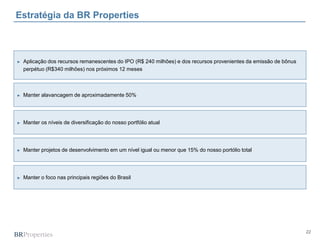 22
Estratégia da BR Properties
► Manter alavancagem de aproximadamente 50%
► Manter os níveis de diversificação do nosso portfólio atual
► Manter projetos de desenvolvimento em um nível igual ou menor que 15% do nosso portólio total
► Manter o foco nas principais regiões do Brasil
► Aplicação dos recursos remanescentes do IPO (R$ 240 milhões) e dos recursos provenientes da emissão de bônus
perpétuo (R$340 milhões) nos próximos 12 meses
 