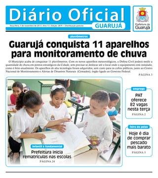 Diário Oficial
Terça-feira, 5 de novembro de 2013 • Ano 13 • Edição: 2879 • Distribuição gratuita

GUARUJÁ

pluviômetros

Guarujá conquista 11 aparelhos
para monitoramento de chuva
Pedro Rezende

O Município acaba de conquistar 11 pluviômetros. Com os novos aparelhos meteorológicos, a Defesa Civil poderá medir a
quantidade de chuva em pontos estratégicos da Cidade, sem precisar se deslocar até o local onde o equipamento está instalado,
como é feito atualmente. Os aparelhos de alta tecnologia foram adquiridos, sem custo para os cofres públicos, junto ao Centro
Nacional de Monitoramento e Alertas de Desastres Naturais (Cemaden), órgão ligado ao Governo Federal.
Página 3

emprego

PAT
oferece
82 vagas
nesta terça
Página 2

feira do peixe

infantil e fundamental

Prefeitura inicia
rematrículas nas escolas
Página 24

Hoje é dia
de comprar
pescado
mais barato
Página 5

 