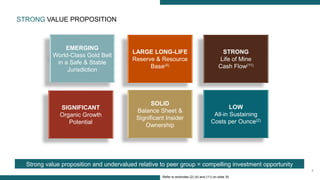 6
EMERGING
World-Class Gold Belt
in a Safe & Stable
Jurisdiction
SOLID
Balance Sheet &
Significant Insider
Ownership
LARGE LONG-LIFE
Reserve & Resource
Base(4)
LOW
All-in Sustaining
Costs per Ounce(2)
SIGNIFICANT
Organic Growth
Potential
STRONG
Life of Mine
Cash Flow(11)
Refer to endnotes (2) (4) and (11) on slide 30
STRONG VALUE PROPOSITION
Strong value proposition and undervalued relative to peer group = compelling investment opportunity
 