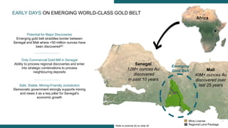7
Senegal
12M+ ounces Au
discovered
in past 10 years
Mali
40M+ ounces Au
discovered over
last 25 years
Africa
Emerging
Gold Belt
Potential for Major Discoveries
Emerging gold belt straddles border between
Senegal and Mali where +50 million ounces have
been discovered(6)
Only Commercial Gold Mill in Senegal
Ability to process regional discoveries and enter
into strategic combinations to process
neighbouring deposits
Safe, Stable, Mining-Friendly Jurisdiction
Democratic government strongly supports mining
and views it as a key pillar for Senegal’s
economic growth
EARLY DAYS ON EMERGING WORLD-CLASS GOLD BELT
Mine License
Regional Land PackageRefer to endnote (6) on slide 30
 