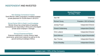 8
Board of Directors
(as of May 7, 2016)
Alan Hill Chairman
Richard Young President, CEO & Director
Jendayi Frazer Independent Director
Edward Goldenberg Independent Director
Chris Lattanzi Independent Director
David Mimran Director & Largest Shareholder
Alan Thomas Independent Director
Frank Wheatley Independent Director
INDEPENDENT AND INVESTED
New Strategic Cornerstone Investor
David Mimran (Tablo Corporation) completed strategic
private placement for 39.2M shares in Q4 2015
Strong Partner With In-Depth Local Knowledge
Mimran Group has a long history of operating
successfully and responsibly in Africa and is the largest
private sector employer in Senegal
Strong & Experienced Board
Extensive experience in mining, finance, legal,
governance, government relations as well as on the
ground working knowledge of Africa
Insiders own ~15% of the Company
 