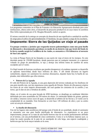Los programas contenidos en el Plan de Fomento a la Educación Agropecuaria diseñado para estas
instituciones, abarca entre otros, el desarrollo de proyectos productivos en cuyo marco la semillera
Don Atilio representada por el Sr. Douglas Brounelli, realizó su aporte.

El mismo consistió de la entrega en concepto de donación de una significativa cantidad de semillas
de sorgo para el cultivo de aproximadamente 15 hectáreas, las que estarán a cargo de los escolares.
Imponente: Sierra de las Quijadas un viaje al pasado
Un parque cretácico y jurásico que resguarda tesoros paleontológicos como una gran huella
de dinosaurio y descomunales paredones en medio de un desierto rojo que brotó del fondo de
la tierra cuando surgió la Cordillera de los Andes, se encuentra a 116 kilómetros al noroeste
de San Luis capital.

La visita al Parque Sierra de las Quijadas es una suerte de viaje al inicio de los tiempos. En este
desolado paraje de 150.000 hectáreas, donde pareciera que en cualquier momento va a aparecer
volando un grupo de pterodáctilos, se teje y desteje una infinita trama de castillos de arena
esculpidos por el viento.

Un frágil mundo de borrosas esculturas que pueden desaparecer a la mañana siguiente se desarrolla
en aparente inmovilidad, desde hace millones de años. Y allí donde descansa un lagarto
somnoliento, alguna vez caminaron los enormes dinosaurios, dejando hasta hoy la huella de sus
pisadas, más imborrables que ellos mismos.

     Potrero de La Aguada
El valle del Potrero de la Aguada, es una gran depresión del terreno rodeada por los farallones de
una gran muralla roja, casi tan majestuosa como aquella de Oriente. Dentro de ella parecen erigirse
los restos de un vasto imperio desmoronado, del cual quedan los cimientos de su castillo y sus
torres, que le dan un aire a fortaleza de adobe.

Abajo, en el centro de esa gran hoyada de 4500 hectáreas, se despliega un cambiante laberinto
delimitado por unos acantilados de 250 metros de altura. Un intrincado dédalo de grietas, galerías
sin salida y sinuosos cursos secos de agua, se desarrolla al arbitrio de las lluvias y el viento con la
complejidad de un mandala. Esta formación se creó hace 120 millones de años y por su centro
corre un arroyito milenario.

     La huella del dinosaurio
Uno de los lugares más asombrosos del parque está el borde de un acantilado, donde el caminante
se encuentra con una gran huella petrificada de dinosaurio. La experiencia es un poco
impresionante, porque no se trata de una huella borrosa sino de un molde perfectamente definido
en el terreno, con una profundidad de cinco centímetros. Como sí se la hubiese impreso ayer, se
notan las cuatro pesuñas de la pata de un saurópodo de cola larga, una especie cuadrúpeda y
herbívora que fue la de mayor tamaño en la zona.


                                  TEL: (02652) 452000 INT: 3048
                                 MAIL: prensagubsl@yahoo.com.ar
 