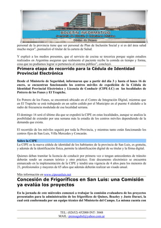 personal de la provincia tiene que ser personal de Plan de Inclusión Social y si es del área salud
mucho mejor”, puntualizó el titular de la cartera de Salud.

Y explicó a los medios presentes, que el servicio de cocina se terceriza porque según estudios
realizados en Argentina aseguran que realmente el paciente recibe la comida en tiempo y forma,
cosa que no podíamos lograr si pertenecía al sistema público”, concluyó.
Primera etapa de recorrido para la Cédula de Identidad
Provincial Electrónica
Desde el Ministerio de Seguridad, informaron que a partir del día 3 y hasta el lunes 16 de
enero, se encuentran funcionando los centros móviles de expedición de la Cédula de
Identidad Provincial Electrónica y Licencia de Conducir (CIPE-LC) en las localidades de
Potrero de los Funes y El Trapiche.

En Potrero de los Funes, se encontrará ubicado en el Centro de Integración Digital, mientras que
en El Trapiche se está trabajando en un salón cedido por el Municipio en el puente 4 aledaño a la
radio de frecuencia modulada de esa localidad serrana.

El domingo 16 será el último día que se expedirá la CIPE en estas localidades, aunque se analiza la
posibilidad de extender por una semana más la estadía de los centros móviles dependiendo de la
demanda que exista.

El recorrido de los móviles seguirá por toda la Provincia, y mientras tanto están funcionando los
centros fijos de San Luis, Villa Mercedes y Concarán.

Sobre la CIPE
La CIPE es la nueva cédula de identidad de los habitantes de la provincia de San Luis, es gratuita,
y además de la identificación física, permite la identificación digital de su titular y la firma digital.

Quienes deban tramitar la licencia de conducir por primera vez o tengan antecedentes de tránsito
deberán rendir un examen teórico y otro práctico. Este documento electrónico se encuentra
enmarcado en la implementación de la CIPE y tendrá una vigencia de 4 años para los menores de
21, profesionales y mayores de 65 años que además deberán realizar un visado anual.

Más información en www.cipesanluis.net
Concesión de Frigoríficos en San Luis: una Comisión
ya evalúa los proyectos
En la jornada de este miércoles comenzó a trabajar la comisión evaluadora de los proyectos
presentados para la administración de los frigoríficos de Quines, Beazley y Justo Daract, la
cual está conformada por un equipo técnico del Ministerio del Campo. La misma cuenta con


                                  TEL: (02652) 452000 INT: 3048
                                 MAIL: prensagubsl@yahoo.com.ar
 