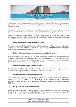 - En caso que el ahorrista quisiera transferir alguna o todas sus estampillas de ahorro, sólo deberán
presentarse en las oficinas de la autoridad de aplicación tanto el cedente como el cesionario y
registrar la cesión.

- Siempre se garantiza el valor invertido, manteniendo el poder adquisitivo de la moneda. Y se
podrán convertir en efectivo nuevamente, en cualquier momento en la Agencia Financiera.

- Tienen un gran valor cultural porque a través de ellas se promueve la Actividad Filatélica, (arte
que tiene por objeto el estudio y la colección de estampillas). Para ello se impulsa la creación de
centros filatélicos en toda la provincia.

    •   Dónde puedo adquirir las estampillas de ahorro?

Se pueden adquirir en la Agencia Financiera de Loterías, Casinos y Juegos de Azar, de San Luis
(Lavalle 840) y de Villa Mercedes (Suipacha Nº 510- 2º Piso), y por internet a través de la página
www.estampillasdeahorro.sanluis.gov.ar

    •   Qué requisitos necesito para poder comprar estampillas de ahorro?

El único requisito es el D.N.I , L.C o L.E, según corresponda y en caso de personas jurídicas a
través del representante legal acreditando poder suficiente para este acto. Es un sistema de fácil
acceso y muy operativo que le permite a cualquier persona mayor de edad y con capacidad legal
para contratar realizar un ahorro en estampillas no postales.

    •   Con cuánto dinero puedo comenzar a ahorrar?

Las Estampillas de Ahorro están dirigidas a todos los estratos sociales, es por eso que cuentan con
diversos valores, se pueden adquirir estampillas a partir de los U$S 5.

    •   Qué valores y motivos tienen las estampillas?

Cada serie (fauna, deportes, paisajes y atajo al futuro) tiene diferentes motivos con diferentes
valores: U$S5, U$S10, U$S20, U$S50, U$S100 y U$S500. Además existen 2 estampillas
especiales (Cabildo de San Luis y Monumento al Pueblo Puntano de la Independencia) de
U$S1.000.

    •   Por qué conviene ahorrar en estampillas?

Porque siempre se garantiza el valor invertido, ya que las estampillas tienen valor nominal en
dólares, lo que permite mantener el poder adquisitivo de la moneda, y cuentan con el respaldo del
cien por ciento en activos financieros del Estado Provincial.


                                 TEL: (02652) 452000 INT: 3048
                                MAIL: prensagubsl@yahoo.com.ar
 