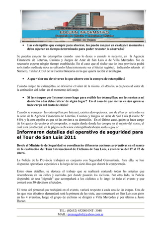 •   Las estampillas que compré para ahorrar, las puedo canjear en cualquier momento o
        debo esperar un tiempo determinado para poder rescatar lo ahorrado?

Se pueden canjear las estampillas cuando uno lo desee o cuando lo necesite, en la Agencia
Financiera de Loterías, Casinos y Juegos de Azar de San Luis o de Villa Mercedes. No es
necesario esperar ningún tiempo establecido. En el caso que el titular sea de otra provincia podrá
solicitarlo mediante nota acreditando fehacientemente ser el titular registral, indicando además el
Número, Titular, CBU de la Cuenta Bancaria en la que quiera recibir el reintegro.

    •   A que valor me devolveran lo que ahorre con la compra de estampillas?

Cuando canjee las estampillas, se devuelve el valor de la misma en dólares, o en pesos al valor de
la cotización del dólar en el momento del canje.

    •   Si las compro por Internet como hago para recibir las estampillas: me las envían a mi
        domicilio o las debo retirar de algún lugar? En el caso de que me las envíen quien se
        hace cargo del costo de envío?

Cuando se compran las estampillas por Internet, existen dos opciones: una de ellas es retirarlas en
la sede de la Agencia Financiera de Loterías, Casinos y Juegos de Azar de San Luis (Lavalle N°
840), y la otra opción es que se las envíen a su domicilio. En el último caso, quien se hace cargo
de los gastos de envío es el comprador, y según desde donde las compre es el monto del costo, el
cual está establecido en la página web www.estampillasdeahorro.sanluis.gov.ar
Informaron detalles del operativo de seguridad para
el Tour de San Luis 2011
Desde el Ministerio de Seguridad se coordinarán diferentes acciones preventivas en el marco
de la realización del Tour Internacional de Ciclismo de San Luis, a realizarse del 17 al 23 de
enero.

La Policía de la Provincia trabajará en conjunto con Seguridad Comunitaria. Para ello, se han
dispuesto operativos especiales a lo largo de los siete días que durará la competencia.

Entre otros detalles, se destaca el trabajo que se realizará cortando todas las arterias que
desembocan en las calles y avenidas por donde pasarán los ciclistas. Por otro lado, la Policía
dispondrá de una "cápsula" que acompañará a los ciclistas a lo largo de todo el evento y que
contará con 30 efectivos afectados.

El resto del personal que trabajará en el evento, variará respecto a cada una de las etapas. Una de
las que más efectivos demandará será la primera de las siete, que comenzará en San Luis con giros
en las 4 avenidas, luego el grupo de ciclistas se dirigirá a Villa Mercedes y por último a Justo
Daract.


                                TEL: (02652) 452000 INT: 3048
                               MAIL: prensagubsl@yahoo.com.ar
 