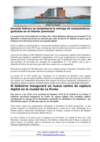 Durante febrero se completaría la entrega de computadoras
gratuitas en el interior provincial
La rectora de la Universidad de La Punta, Dra. Alicia Bañuelos, informó que el pasado 27 de
diciembre se firmó una decena de contratos por valor de más de 27 millones de pesos, que el
Gobierno de la Provincia invierte en la agenda digital.

Entre los objetivos más destacados y consecuentes de dichas rúbricas, se encuentra la ampliación y
optimización de la red de Wi-Fi que se tiende por todo el territorio provincial, como también a la
adquisición de más computadoras para ser entregadas a alumnos y docentes.

Acerca de esto último, la Dra. Bañuelos comentó que “ya se encuentran vigentes varios llamados a
licitación para ampliar la cantidad de computadoras, con las que completaremos las entregas en el
interior provincial. Concretamente son 6.500 adicionales que se distribuirán entre los niños y 400
para docentes. El proveedor nos entregará las computadoras el 1° de febrero, por lo que a
mediados de dicho mes prevemos que cada chico cuente con su computadora”.

Para hacer lo propio en Villa Mercedes y San Luis se planea realizar el llamado a licitación a fines
de enero, de modo tal de poder concretar las entregas a mediados de marzo.

La rectora de la ULP resaltó que “insistimos en la iniciativa de distribuir estos equipos
informáticos ya que de manera paralela realizamos un seguimiento, del cual surge que los alumnos
que cuentan con computadora demuestran altas mejoras en diversas asignaturas, puntualmente en
matemática, lengua y ciencia, ocurriendo efecto similar en los chicos con capacidades diferentes”.
El Gobierno inaugurará un nuevo centro de captura
digital en la ciudad de La Punta
Este jueves a las 12.30, en la seccional del Registro Civil de la Ciudad de La Punta, el
Gobierno provincial inaugurará un centro de captura digital. Este permitirá agilizar
notablemente la entrega de los documentos nacionales de identidad a los ciudadanos, que
sólo deberán esperar 15 días para que les sea entregado.

“Este centro cuenta con equipamiento informático y biométrico de última generación, lo que
permite transmitir el formulario único de identificación a través de la web, eliminando ya el
formato papel y reduciendo notablemente el plazo de entrega”, expresó el director del Registro
Civil y Capacidad de Las Personas, Martín Olivero.

La nueva oficina es la octava que se inaugura en la Provincia. La ciudad de San Luis, Villa
Mercedes, Concarán, Quines, San Francisco, San Martín y Santa Rosa del Conlara, ya poseen el
nuevo sistema. La próxima sede en incorporar este centro será la ubicada en la localidad de
Tilisarao, departamento Chacabuco.


                                 TEL: (02652) 452000 INT: 3048
                                MAIL: prensagubsl@yahoo.com.ar
 