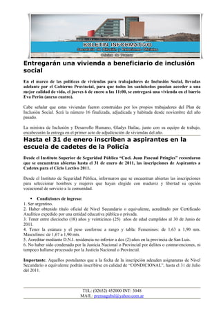 Entregarán una vivienda a beneficiario de inclusión
social
En el marco de las políticas de viviendas para trabajadores de Inclusión Social, llevadas
adelante por el Gobierno Provincial, para que todos los sanluiseños puedan acceder a una
mejor calidad de vida, el jueves 6 de enero a las 11:00, se entregará una vivienda en el barrio
Eva Perón (anexo cuatro).

Cabe señalar que estas viviendas fueron construidas por los propios trabajadores del Plan de
Inclusión Social. Será la número 16 finalizada, adjudicada y habitada desde noviembre del año
pasado.

La ministra de Inclusión y Desarrollo Humano, Gladys Bailac, junto con su equipo de trabajo,
encabezarán la entrega en el primer acto de adjudicación de viviendas del año.
Hasta el 31 de enero inscriben a aspirantes en la
escuela de cadetes de la Policía
Desde el Instituto Superior de Seguridad Pública “Cnel. Juan Pascual Pringles” recordaron
que se encuentran abiertas hasta el 31 de enero de 2011, las inscripciones de Aspirantes a
Cadetes para el Ciclo Lectivo 2011.

Desde el Instituto de Seguridad Pública, informaron que se encuentran abiertas las inscripciones
para seleccionar hombres y mujeres que hayan elegido con madurez y libertad su opción
vocacional de servicio a la comunidad.

     Condiciones de ingreso:
1. Ser argentino.
2. Haber obtenido título oficial de Nivel Secundario o equivalente, acreditado por Certificado
Analítico expedido por una entidad educativa pública o privada.
3. Tener entre dieciocho (18) años y veinticinco (25) años de edad cumplidos al 30 de Junio de
2011.
4. Tener la estatura y el peso conforme a rango y tabla: Femeninos: de 1,63 a 1,90 mts.
Masculinos: de 1,67 a 1,90 mts.
5. Acreditar mediante D.N.I. residencia no inferior a dos (2) años en la provincia de San Luis.
6. No haber sido condenado por la Justicia Nacional o Provincial por delitos o contravenciones, ni
tampoco hallarse procesado por la Justicia Nacional o Provincial.

Importante: Aquellos postulantes que a la fecha de la inscripción adeuden asignaturas de Nivel
Secundario o equivalente podrán inscribirse en calidad de “CONDICIONAL”, hasta el 31 de Julio
del 2011.



                                TEL: (02652) 452000 INT: 3048
                               MAIL: prensagubsl@yahoo.com.ar
 