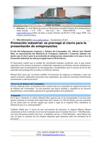    Informes: Av. San Martín de acceso al Monumento al pueblo Puntano de la Independencia
       Juana Koslay - C.P. 5701 - San Luís / Tel.:              02652-490140        –       mail:
       issp@sanluis.gov.ar Días: de lunes a viernes. Horario: de 08:30 a 13:00. Lugar: ISSP - Las
       Chacras (Juana Koslay).

      Más información: www.sanluis.edu.ar - Inscripciones I.S.S.P.
Promoción industrial: se prorrogó el cierre para la
presentación de anteproyectos
El jefe del Subprograma Comercio y Defensa del Consumidor, Dr. Alberto José Montiel
Díaz, en representación del Ministerio de Transporte, Industria y Comercio, informó este
martes que el cierre para la presentación de anteproyectos enmarcados en la nueva Ley de
Promoción Industrial, ha sido prorrogado hasta el 28 de febrero.

El funcionario explicó que la medida fue oficializada mediante resolución, ante el gran interés
registrado en los sectores económicos e industriales importancia en distintos sectores económicos e
industriales para la participación de más propuestas, considerándose que la cercanía de fin de año
ameritaba una postergación en cuanto a la fecha de clausura.

Montiel Díaz acoto que “ya hemos recibido 114 proyectos de empresas ya radicadas y otras con
interés en hacerlo, implicando inversiones muy importantes, las cuales de concretarse beneficiarían
enormemente a toda la provincia”.

Nueva Ley de Defensa del Consumidor
En otro orden de temas, el funcionario dio a conocer que ya se encuentra en vigencia la nueva Ley
de Defensa del Consumidor, “la cual permitirá una mayor claridad y celeridad en los diversos
procedimiento, como también optimizar la seguridad jurídica de la población”.

Transporte
En lo que a transporte se refiere, Montiel Díaz anunció que se ha incrementado el servicio para
quienes transitan en corredor entre Santa Rosa del Conlara y la Villa de Merlo, con una concesión
de tres meses para un servicio regular que estará a cargo de la empresa Polo, sumándose al
diferencial que ya se venía prestando”.

También añadió que “a través de una convocatoria de proyectos, la empresa Blanca Paloma
comenzaría en breve a brindar el servicio de transporte para el corredor San Luis - Villa Mercedes,
con cinco frecuencias diarias, San Luis - Candelaria con tres, y Villa Mercedes - Justo Daract con
seis, en tanto se continúa con los estudios inherentes para optimizar todos los corredores de la
provincia”.




                                TEL: (02652) 452000 INT: 3048
                               MAIL: prensagubsl@yahoo.com.ar
 