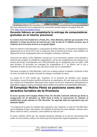 Para más información de la competencia los interesados pueden dirigirse a la página Web del
Tour: http://www.tour-sanluis.com.ar/
Durante febrero se completaría la entrega de computadoras
gratuitas en el interior provincial
La rectora de la Universidad de La Punta, Dra. Alicia Bañuelos, informó que el pasado 27 de
diciembre se firmó una decena de contratos por valor de más de 27 millones de pesos, que el
Gobierno de la Provincia invierte en la agenda digital.

Entre los objetivos más destacados y consecuentes de dichas rúbricas, se encuentra la ampliación y
optimización de la red de Wi-Fi que se tiende por todo el territorio provincial, como también a la
adquisición de más computadoras para ser entregadas a alumnos y docentes.

Acerca de esto último, la Dra. Bañuelos comentó que “ya se encuentran vigentes varios llamados a
licitación para ampliar la cantidad de computadoras, con las que completaremos las entregas en el
interior provincial. Concretamente son 6.500 adicionales que se distribuirán entre los niños y 400
para docentes. El proveedor nos entregará las computadoras el 1° de febrero, por lo que a
mediados de dicho mes prevemos que cada chico cuente con su computadora”.

Para hacer lo propio en Villa Mercedes y San Luis se planea realizar el llamado a licitación a fines
de enero, de modo tal de poder concretar las entregas a mediados de marzo.

La rectora de la ULP resaltó que “insistimos en la iniciativa de distribuir estos equipos
informáticos ya que de manera paralela realizamos un seguimiento, del cual surge que los alumnos
que cuentan con computadora demuestran altas mejoras en diversas asignaturas, puntualmente en
matemática, lengua y ciencia, ocurriendo efecto similar en los chicos con capacidades diferentes”.
El Complejo Molino Fénix se posiciona como otro
atractivo turístico de la Provincia
El asesor ejecutivo del Complejo Molino Fénix, Dr. Osvaldo Andreotti, informó que desde su
inauguración (27 de diciembre de 2010) hasta la fecha, la concurrencia de visitantes al
multifacético predio ubicado en Villa Mercedes “ha superado todas las expectativas que nos
habíamos fijado”.

“La respuesta de la gente ha colmado toda expectativa, dijo Andreotti, no sólo de Villa Mercedes,
que ha adoptado al lugar como propio, sino también de personas de zonas aledañas y turistas, que a
diario visitan los bares y restoranes, como también las salas de cine”.

El asesor, también refirió que “las muestras pictóricas ubicadas en la sala de convenciones han
tenido un éxito rotundo, inclusive los artistas que allí exponen han logrado importantes ventas”.



                                 TEL: (02652) 452000 INT: 3048
                                MAIL: prensagubsl@yahoo.com.ar
 