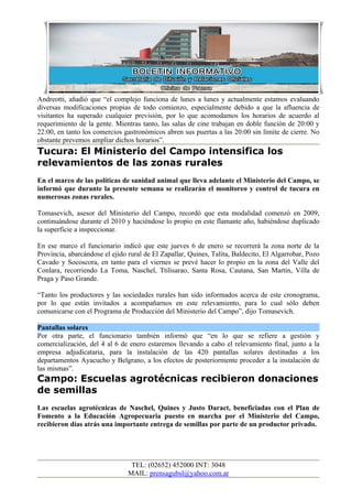 Andreotti, añadió que “el complejo funciona de lunes a lunes y actualmente estamos evaluando
diversas modificaciones propias de todo comienzo, especialmente debido a que la afluencia de
visitantes ha superado cualquier previsión, por lo que acomodamos los horarios de acuerdo al
requerimiento de la gente. Mientras tanto, las salas de cine trabajan en doble función de 20:00 y
22:00, en tanto los comercios gastronómicos abren sus puertas a las 20:00 sin límite de cierre. No
obstante prevemos ampliar dichos horarios”.
Tucura: El Ministerio del Campo intensifica los
relevamientos de las zonas rurales
En el marco de las políticas de sanidad animal que lleva adelante el Ministerio del Campo, se
informó que durante la presente semana se realizarán el monitoreo y control de tucura en
numerosas zonas rurales.

Tomasevich, asesor del Ministerio del Campo, recordó que esta modalidad comenzó en 2009,
continuándose durante el 2010 y haciéndose lo propio en este flamante año, habiéndose duplicado
la superficie a inspeccionar.

En ese marco el funcionario indicó que este jueves 6 de enero se recorrerá la zona norte de la
Provincia, abarcándose el ejido rural de El Zapallar, Quines, Talita, Baldecito, El Algarrobar, Pozo
Cavado y Socoscora, en tanto para el viernes se prevé hacer lo propio en la zona del Valle del
Conlara, recorriendo La Toma, Naschel, Ttilisarao, Santa Rosa, Cautana, San Martín, Villa de
Praga y Paso Grande.

“Tanto los productores y las sociedades rurales han sido informados acerca de este cronograma,
por lo que están invitados a acompañarnos en este relevamiento, para lo cual sólo deben
comunicarse con el Programa de Producción del Ministerio del Campo”, dijo Tomasevich.

Pantallas solares
Por otra parte, el funcionario también informó que “en lo que se refiere a gestión y
comercialización, del 4 al 6 de enero estaremos llevando a cabo el relevamiento final, junto a la
empresa adjudicataria, para la instalación de las 420 pantallas solares destinadas a los
departamentos Ayacucho y Belgrano, a los efectos de posteriormente proceder a la instalación de
las mismas”.
Campo: Escuelas agrotécnicas recibieron donaciones
de semillas
Las escuelas agrotécnicas de Naschel, Quines y Justo Daract, beneficiadas con el Plan de
Fomento a la Educación Agropecuaria puesto en marcha por el Ministerio del Campo,
recibieron días atrás una importante entrega de semillas por parte de un productor privado.




                                 TEL: (02652) 452000 INT: 3048
                                MAIL: prensagubsl@yahoo.com.ar
 