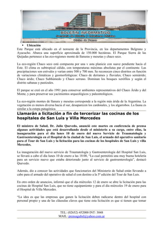  Ubicación
Este Parque está ubicado en el noroeste de la Provincia, en los departamentos Belgrano y
Ayacucho. Abarca una superficie aproximada de 150.000 hectáreas. El Parque Sierra de las
Quijadas pertenece a las eco-regiones monte de llanuras y mesetas y chaco seco.

La eco-región Chaco seco está compuesta por una v asta planicie con suave pendiente hacia el
Este. El clima es subtropical cálido, con temperaturas máximas absolutas par el continente. Las
precipitaciones son estivales y varían entre 500 y 700 mm. Se reconocen cinco distritos en función
de variaciones climáticas y geomorfológicas: Chaco de derrames y fluviales; Chaco semiárido;
Chaco árido; Chaco Subhúmedo y Chaco serrano. Dominan los bosques xerófilos y según el
distrito sabanas y pastizales.

El parque se creó en el año 1991 para conservar ambientes representativos del Chaco Árido y del
Monte, y para preservar sus yacimientos arqueológicos y paleontológicos.

La eco-región montes de llanura y mesetas corresponde a la región más árida de la Argentina. La
vegetación es menos diversa hacia el sur, desaparecen los cardonales, y los algarrobos. La fauna es
similar a la estepa patagónica.
Llamarán a licitación a fin de tercerizar las cocinas de los
hospitales de San Luis y Villa Mercedes
El ministro de Salud, Dr. Julio Quevedo, anunció este martes en conferencia de prensa
algunas actividades que está desarrollando desde el ministerio a su cargo, entre ellas, la
inauguración para el día lunes 10 de enero del nuevo Servicio de Traumatología y
Gastroenterología en el Hospital de la ciudad de San Luis, el armado del operativo sanitario
para el Tour de San Luis y la licitación para las cocinas de los hospitales de San Luis y villa
Mercedes.

La inauguración del nuevo servicio de Traumatología y Gastroenterología del Hospital San Luis,
se llevará a cabo el día lunes 10 de enero a las 18:00, “La cual permitirá una muy buena hotelería
para un servicio nuevo que estaba deteriorado junto al servicio de gastroenterología”, destacó
Quevedo.

Además, dio a conocer las actividades que funcionarios del Ministerio de Salud están llevando a
cabo para el armado del operativo de salud el con destino a la 5º edición del Tour de San Luis.

En otro orden de anuncios, informó que el día miércoles 12 de enero se abre la licitación para las
cocinas de Hospital San Luis, que no tiene equipamiento y para el día miércoles 19 de enero para
el Hospital de Villa Mercedes.

“La idea es que las empresas que ganen la licitación deben radicarse dentro del hospital con
personal propio y una de las cláusulas claves que tiene esta licitación es que si tienen que tomar


                                TEL: (02652) 452000 INT: 3048
                               MAIL: prensagubsl@yahoo.com.ar
 