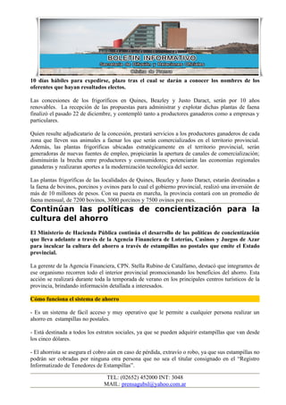 10 días hábiles para expedirse, plazo tras el cual se darán a conocer los nombres de los
oferentes que hayan resultados electos.

Las concesiones de los frigoríficos en Quines, Beazley y Justo Daract, serán por 10 años
renovables. La recepción de las propuestas para administrar y explotar dichas plantas de faena
finalizó el pasado 22 de diciembre, y contempló tanto a productores ganaderos como a empresas y
particulares.

Quien resulte adjudicatario de la concesión, prestará servicios a los productores ganaderos de cada
zona que lleven sus animales a faenar los que serán comercializados en el territorio provincial.
Además, las plantas frigoríficas ubicadas estratégicamente en el territorio provincial, serán
generadoras de nuevas fuentes de empleo, propiciarán la apertura de canales de comercialización;
disminuirán la brecha entre productores y consumidores; potenciarán las economías regionales
ganaderas y realizaran aportes a la modernización tecnológica del sector.

Las plantas frigoríficas de las localidades de Quines, Beazley y Justo Daract, estarán destinadas a
la faena de bovinos, porcinos y ovinos para lo cual el gobierno provincial, realizó una inversión de
más de 10 millones de pesos. Con su puesta en marcha, la provincia contará con un promedio de
faena mensual, de 7200 bovinos, 3000 porcinos y 7500 ovinos por mes.
Continúan las políticas de concientización para la
cultura del ahorro
El Ministerio de Hacienda Pública continúa el desarrollo de las políticas de concientización
que lleva adelante a través de la Agencia Financiera de Loterías, Casinos y Juegos de Azar
para inculcar la cultura del ahorro a través de estampillas no postales que emite el Estado
provincial.

La gerente de la Agencia Financiera, CPN. Stella Rubino de Catalfamo, destacó que integrantes de
ese organismo recorren todo el interior provincial promocionando los beneficios del ahorro. Esta
acción se realizará durante toda la temporada de verano en los principales centros turísticos de la
provincia, brindando información detallada a interesados.

Cómo funciona el sistema de ahorro

- Es un sistema de fácil acceso y muy operativo que le permite a cualquier persona realizar un
ahorro en estampillas no postales.

- Está destinada a todos los estratos sociales, ya que se pueden adquirir estampillas que van desde
los cinco dólares.

- El ahorrista se asegura el cobro aún en caso de pérdida, extravío o robo, ya que sus estampillas no
podrán ser cobradas por ninguna otra persona que no sea el titular consignado en el “Registro
Informatizado de Tenedores de Estampillas”.

                                 TEL: (02652) 452000 INT: 3048
                                MAIL: prensagubsl@yahoo.com.ar
 