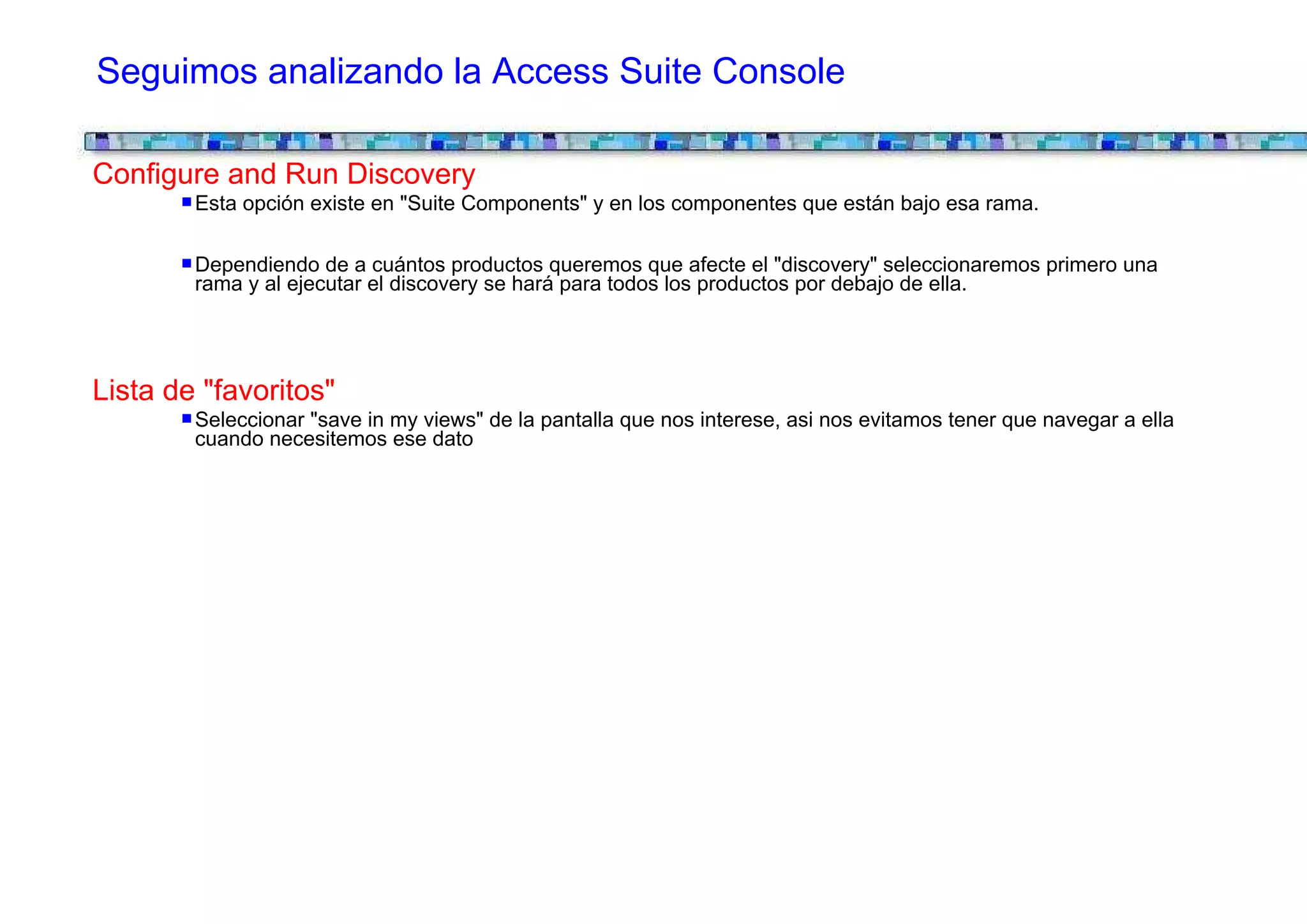 Seguimos analizando la Access Suite Console

Configure and Run Discovery
        Esta opción existe en "Suite Components" y en los componentes que están bajo esa rama.

        Dependiendo de a cuántos productos queremos que afecte el "discovery" seleccionaremos primero una
        rama y al ejecutar el discovery se hará para todos los productos por debajo de ella.




Lista de "favoritos"
        Seleccionar "save in my views" de la pantalla que nos interese, asi nos evitamos tener que navegar a ella
        cuando necesitemos ese dato
 