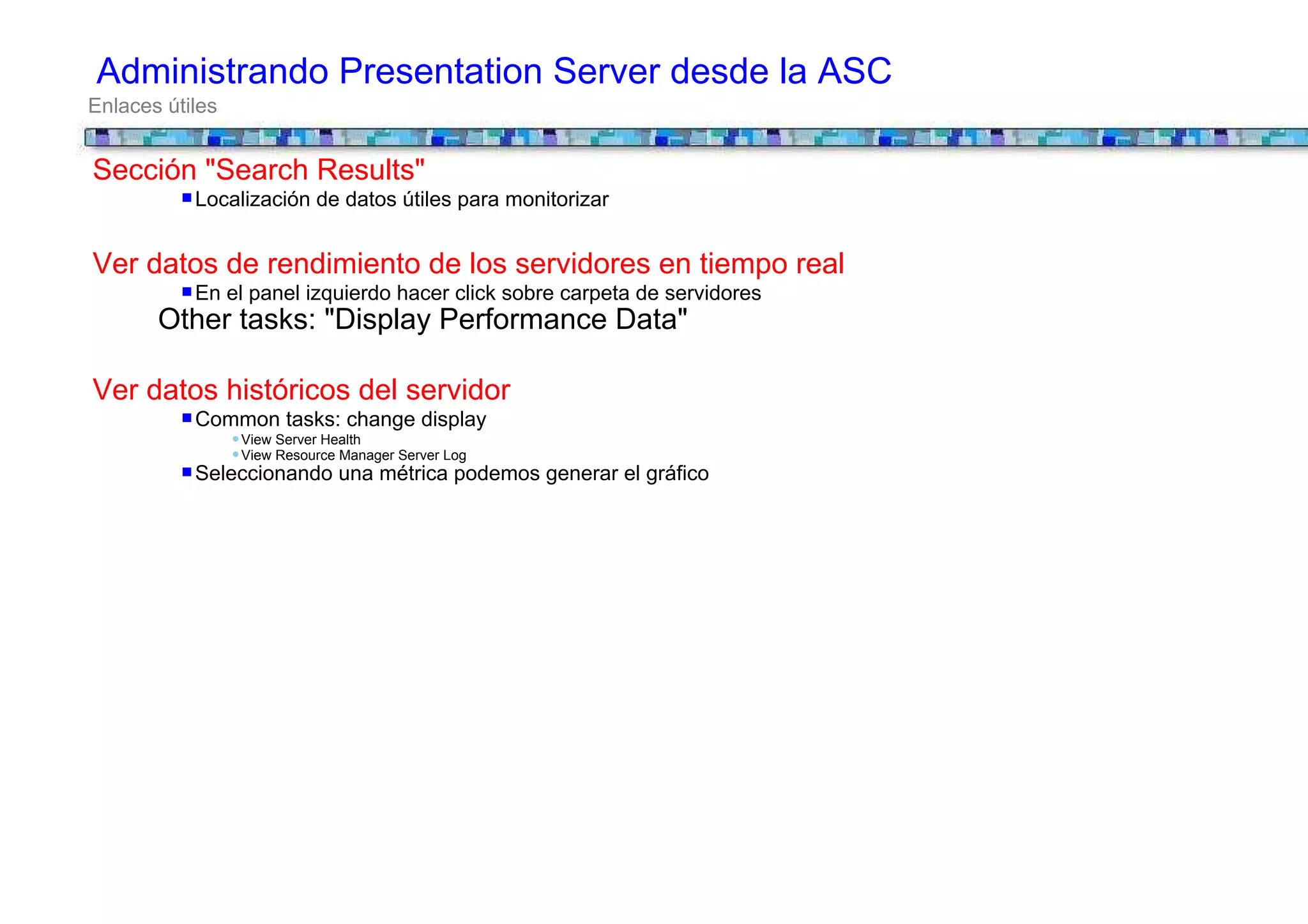 Administrando Presentation Server desde la ASC
Enlaces útiles


Sección "Search Results"
           Localización de datos útiles para monitorizar


Ver datos de rendimiento de los servidores en tiempo real
           En el panel izquierdo hacer click sobre carpeta de servidores
       Other tasks: "Display Performance Data"

Ver datos históricos del servidor
           Common tasks: change display
                 View Server Health
                 View Resource Manager Server Log
           Seleccionando una métrica podemos generar el gráfico
 