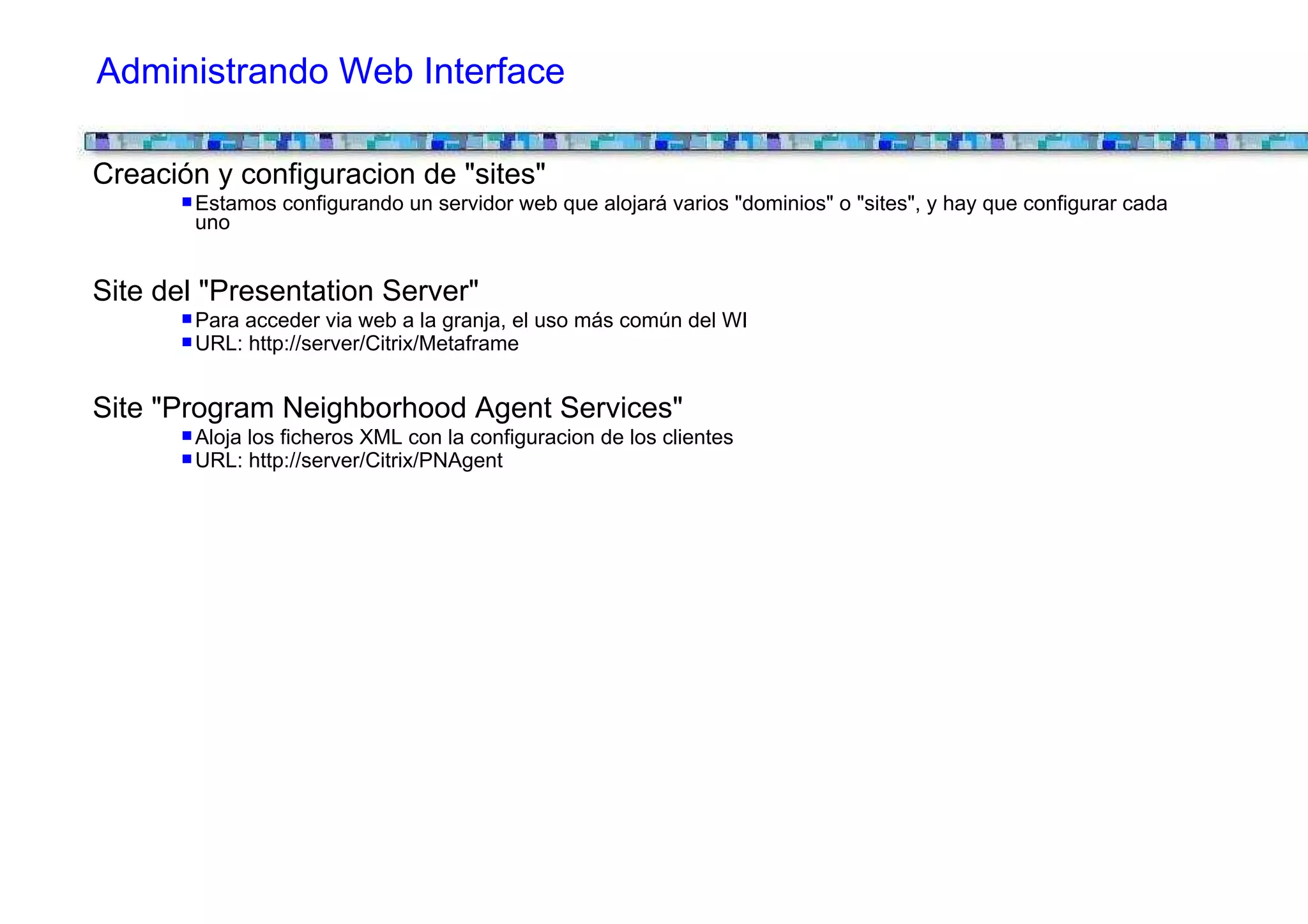 Administrando Web Interface

Creación y configuracion de "sites"
       Estamos configurando un servidor web que alojará varios "dominios" o "sites", y hay que configurar cada
       uno


Site del "Presentation Server"
       Para acceder via web a la granja, el uso más común del WI
       URL: http://server/Citrix/Metaframe


Site "Program Neighborhood Agent Services"
       Aloja los ficheros XML con la configuracion de los clientes
       URL: http://server/Citrix/PNAgent
 