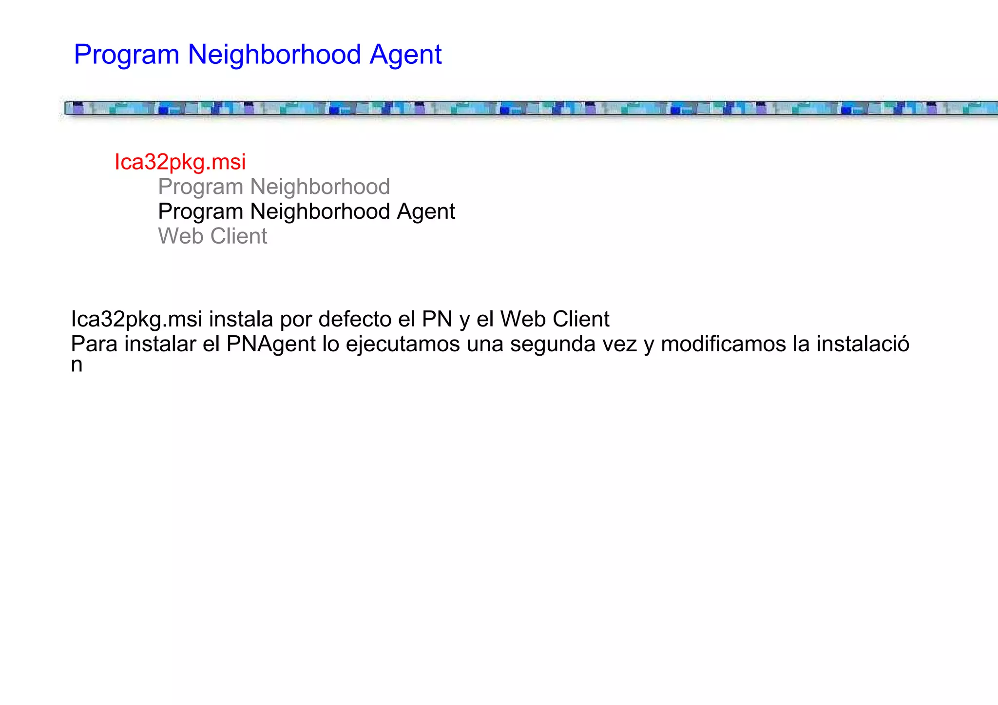 Program Neighborhood Agent


    Ica32pkg.msi
        Program Neighborhood
        Program Neighborhood Agent
        Web Client


Ica32pkg.msi instala por defecto el PN y el Web Client
Para instalar el PNAgent lo ejecutamos una segunda vez y modificamos la instalació
n
 
