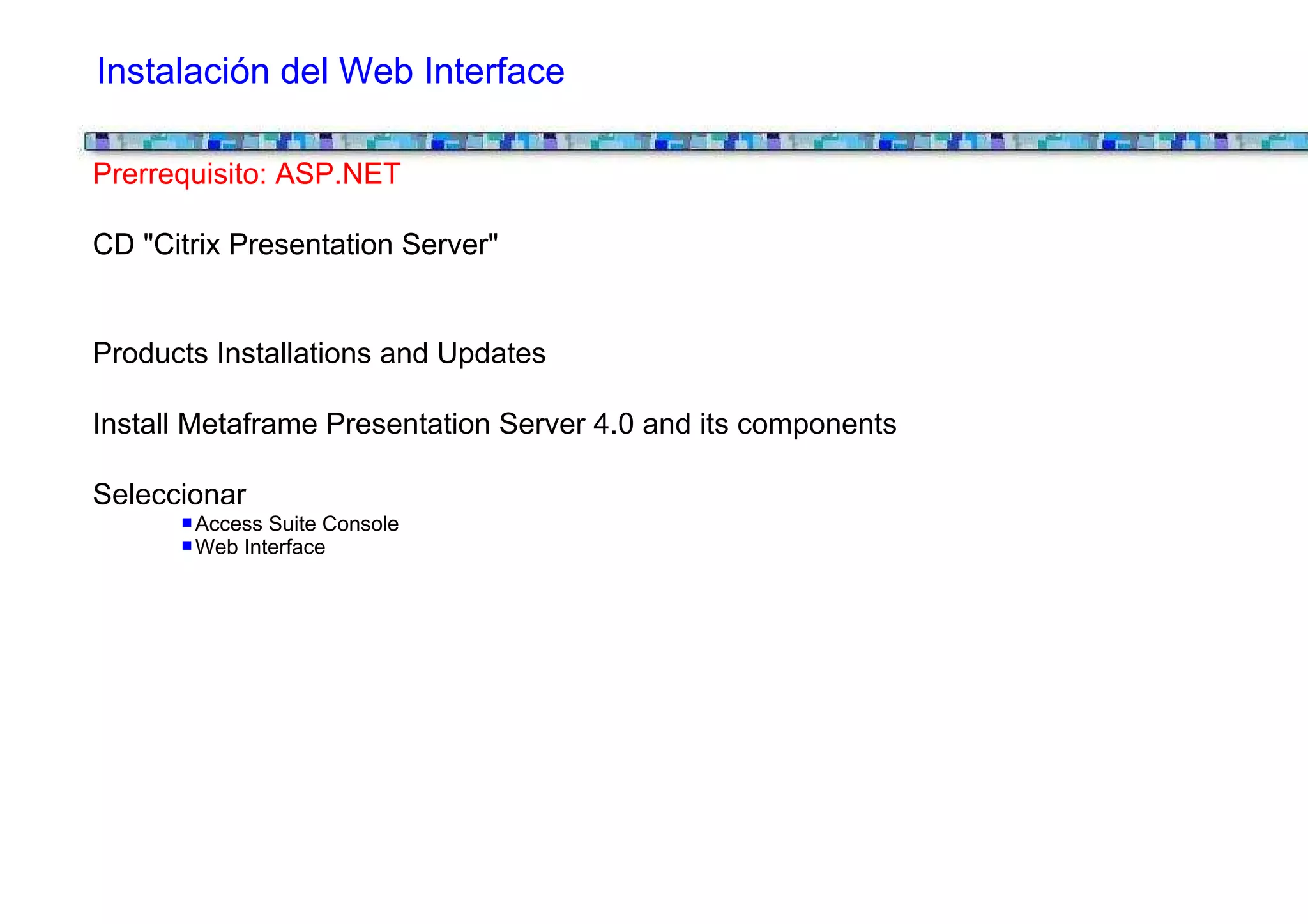 Instalación del Web Interface

Prerrequisito: ASP.NET

CD "Citrix Presentation Server"


Products Installations and Updates

Install Metaframe Presentation Server 4.0 and its components

Seleccionar
       Access Suite Console
       Web Interface
 