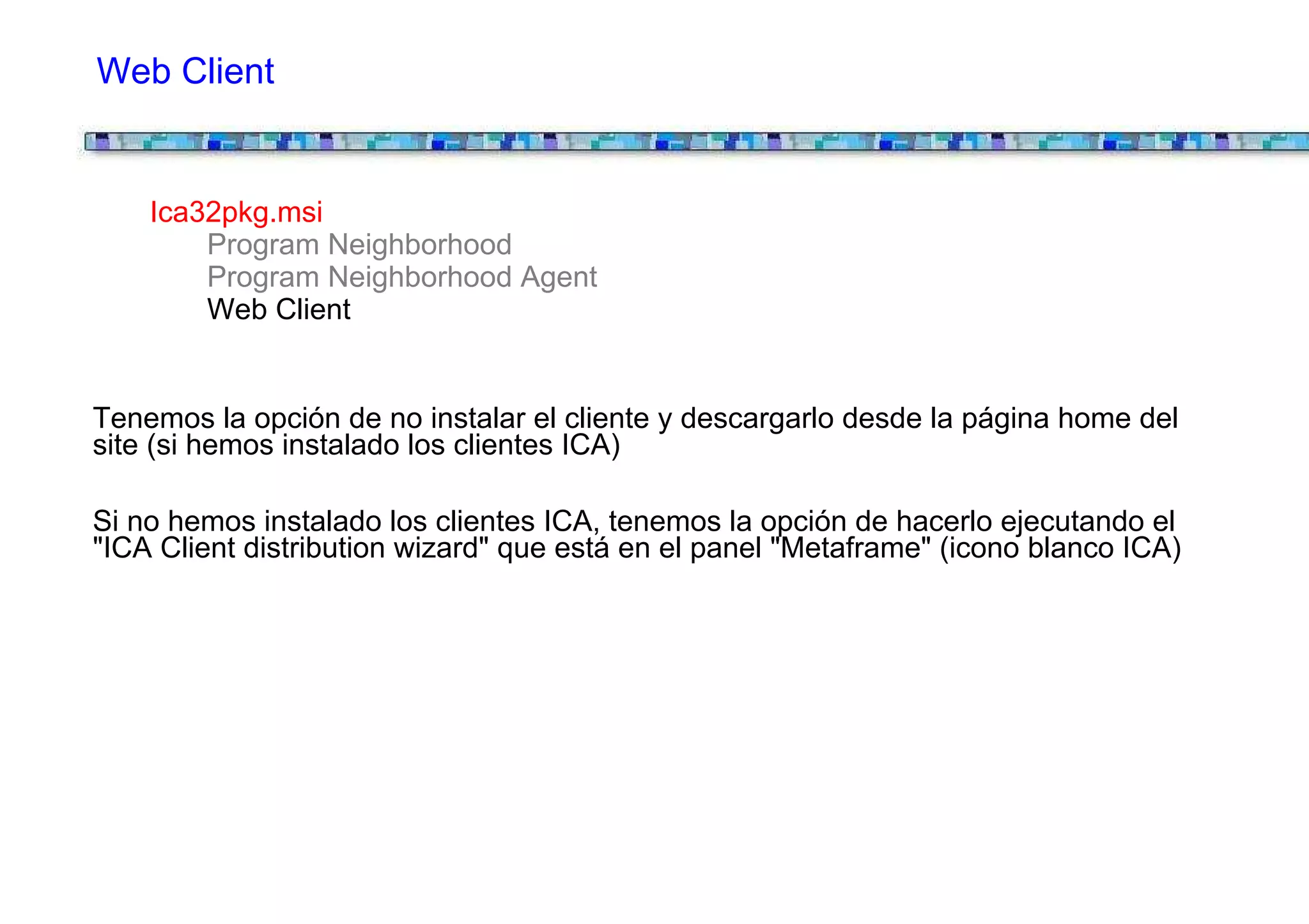 Web Client


    Ica32pkg.msi
        Program Neighborhood
        Program Neighborhood Agent
        Web Client


Tenemos la opción de no instalar el cliente y descargarlo desde la página home del
site (si hemos instalado los clientes ICA)

Si no hemos instalado los clientes ICA, tenemos la opción de hacerlo ejecutando el
"ICA Client distribution wizard" que está en el panel "Metaframe" (icono blanco ICA)
 