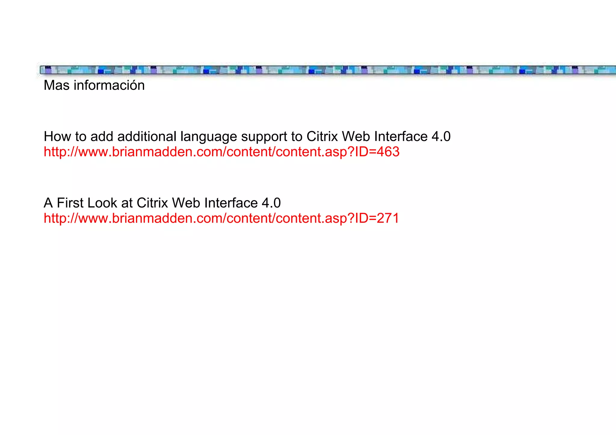 Mas información


How to add additional language support to Citrix Web Interface 4.0
http://www.brianmadden.com/content/content.asp?ID=463


A First Look at Citrix Web Interface 4.0
http://www.brianmadden.com/content/content.asp?ID=271
 