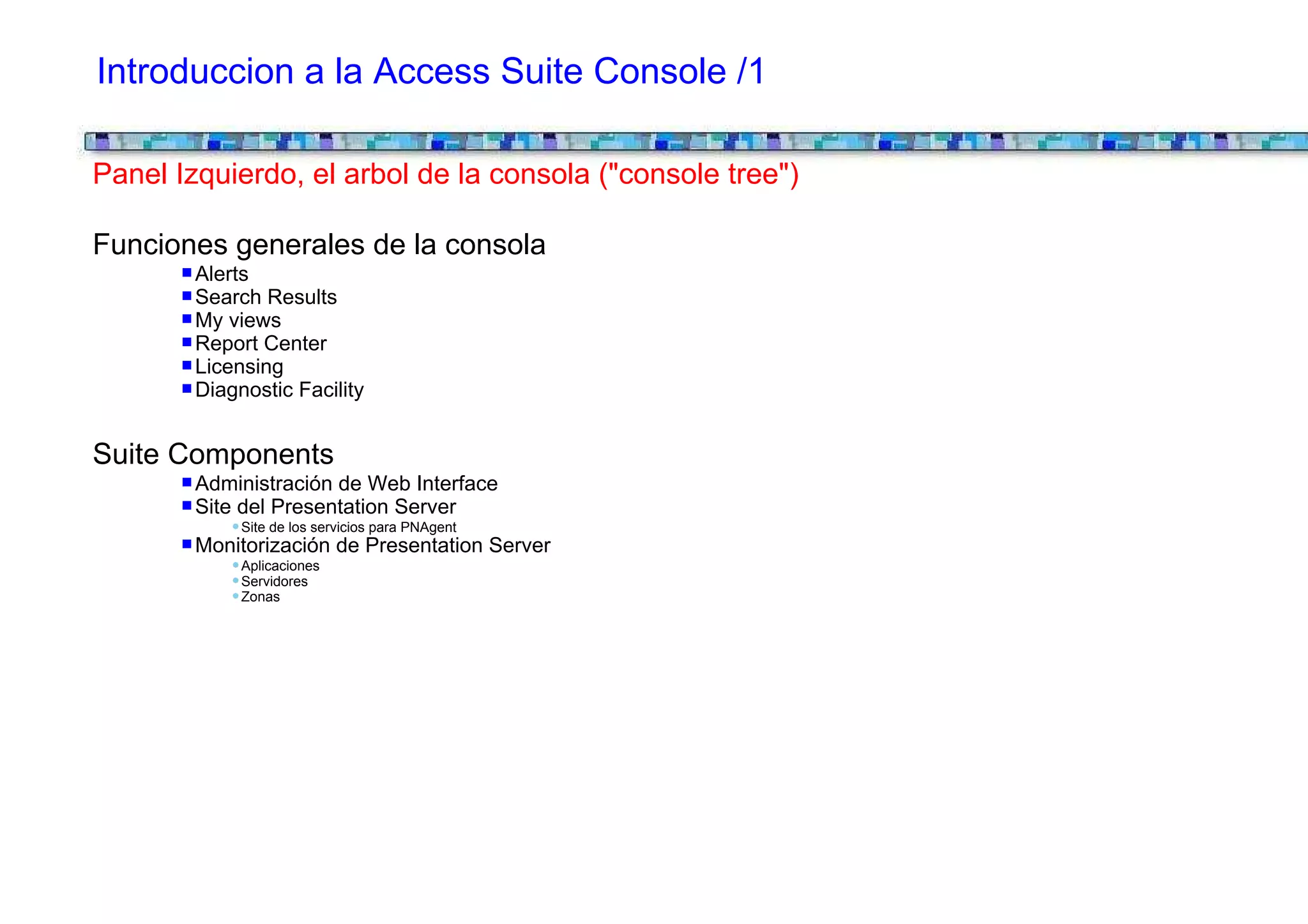 Introduccion a la Access Suite Console /1

Panel Izquierdo, el arbol de la consola ("console tree")

Funciones generales de la consola
        Alerts
        Search Results
        My views
        Report Center
        Licensing
        Diagnostic Facility


Suite Components
        Administración de Web Interface
        Site del Presentation Server
             Site de los servicios para PNAgent
        Monitorización de Presentation Server
             Aplicaciones
             Servidores
             Zonas
 