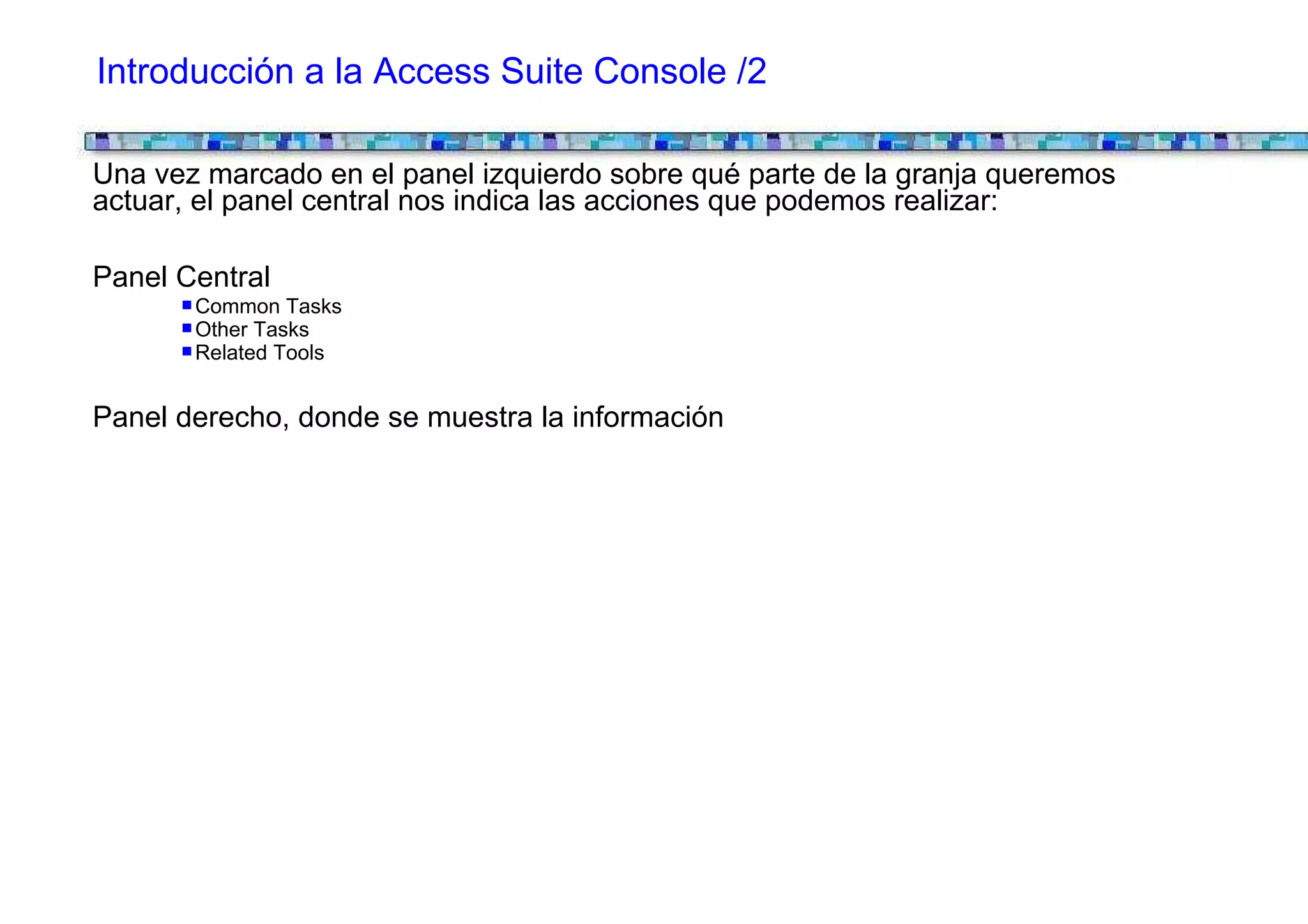 Introducción a la Access Suite Console /2

Una vez marcado en el panel izquierdo sobre qué parte de la granja queremos
actuar, el panel central nos indica las acciones que podemos realizar:

Panel Central
       Common Tasks
       Other Tasks
       Related Tools


Panel derecho, donde se muestra la información
 
