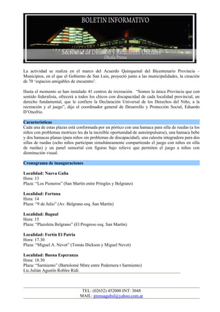 La actividad se realiza en el marco del Acuerdo Quinquenal del Bicentenario Provincia –
Municipios, en el que el Gobierno de San Luis, proyectó junto a las municipalidades, la creación
de 70 ‘espacios amigables de encuentro’.

Hasta el momento se han instalado 41 centros de recreación. “Somos la única Provincia que con
sentido federalista, ofrecerá a todos los chicos con discapacidad de cada localidad provincial, un
derecho fundamental, que le confiere la Declaración Universal de los Derechos del Niño, a la
recreación y el juego”, dijo el coordinador general de Desarrollo y Protección Social, Eduardo
D’Onofrio.

Características
Cada una de estas plazas está conformada por un pórtico con una hamaca para silla de ruedas (a los
niños con problemas motrices les da la increíble oportunidad de autoimpulsarse), una hamaca bebe
y dos hamacas planas (para niños sin problemas de discapacidad), una calesita integradora para dos
sillas de ruedas (ocho niños participan simultáneamente compartiendo el juego con niños en silla
de ruedas) y un panel sensorial con figuras bajo relieve que permiten el juego a niños con
disminución visual.

Cronograma de inauguraciones

Localidad: Nueva Galia
Hora: 13
Plaza: “Los Pioneros” (San Martín entre Pringles y Belgrano)

Localidad: Fortuna
Hora: 14
Plaza: “9 de Julio” (Av. Belgrano esq. San Martín)

Localidad: Bagual
Hora: 15
Plaza: “Plazoleta Belgrano” (El Progreso esq. San Martín)

Localidad: Fortín El Patria
Hora: 17.30
Plaza: “Miguel A. Nevot” (Tomás Dickson y Miguel Nevot)

Localidad: Buena Esperanza
Hora: 18.30
Plaza: “Sarmiento” (Bartolomé Mitre entre Pedernera t Sarmiento)
Lic.Julián Agustín Robles Ridi.



                                TEL: (02652) 452000 INT: 3048
                               MAIL: prensagubsl@yahoo.com.ar
 