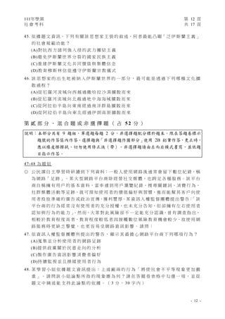 111年學測 第 12 頁
社 會 考 科 共 17 頁
- 12 -
45. 依 據 題 文 資 訊，下 列 有 關 該 思 想 家 主 張 的 敘 述，何 者 最 能 凸 顯「 泛 伊 斯 蘭 主 義 」
的 社 會 規 範 功 能 ？
(A)對 抗 西 方 諸 列 強 入 侵 的 武 力 團 結 主 義
(B)避 免 伊 斯 蘭 世 界 分 裂 的 國 家 民 族 主 義
(C)重 建 伊 斯 蘭 文 化 共 同 價 值 與 集 體 信 念
(D)教 育 穆 斯 林 信 徒 遵 守 伊 斯 蘭 宗 教 儀 式
46. 該 思 想 家 的 出 生 地 被 納 入 伊 斯 蘭 世 界 的 一 部 分 ， 最 可 能 是 透 過 下 列 哪 種 文 化 擴
散 過 程 ？
(A)從 尼 羅 河 流 域 向 西 越 過 撒 哈 拉 沙 漠 擴 散 而 來
(B)從 尼 羅 河 流 域 向 北 越 過 地 中 海 海 域 擴 散 而 來
(C)從 阿 拉 伯 半 島 向 東 南 經 過 南 洋 群 島 擴 散 而 來
(D)從 阿 拉 伯 半 島 向 東 北 經 過 伊 朗 高 原 擴 散 而 來
第 貳 部 分 、 混 合 題 或 非 選 擇 題 （ 占 5 2 分 ）
說明：本部分共有 9 題組，單選題每題 2 分，非選擇題配分標於題末。限在答題卷標示
題號的作答區內作答。選擇題與「非選擇題作圖部分」使用 2B 鉛筆作答，更正時，
應以橡皮擦擦拭，切勿使用修正液（帶）。非選擇題請由左而右橫式書寫，並依題
目指示作答。
47-48 為 題 組
◎ 公 民 課 自 主 學 習 時 研 讀 到 下 列 資 料：一 般 人 使 用 網 路 後 通 常 會 留 下 數 位 紀 錄，稱
為 網 路「 足 跡 」。某 大 型 網 路 平 台 商 除 經 營 社 交 媒 體，也 跨 足 各 種 服 務。該 平 台
商 自 稱 擁 有 用 戶 的 基 本 資 料，當 串 連 到 用 戶 瀏 覽 紀 錄、搜 尋 關 鍵 詞、消 費 行 為、
社 群 媒 體 活 動 等 足 跡，就 可 預 知 使 用 者 的 價 值 偏 好 與 習 慣，進 而 能 幫 其 客 戶 向 使
用 者 投 放 準 確 的 廣 告 或 政 治 宣 傳，獲 利 豐 厚。某 資 訊 人 權 監 督 團 體 提 出 警 告：
「 該
平 台 商 的 行 為 經 常 沒 有 使 用 者 的 充 分 授 權，也 未 充 分 告 知，但 卻 擁 有 左 右 使 用 者
認 知 與 行 為 的 能 力 」
。然 而，大 眾 對 此 風 險 卻 不 一 定 能 充 分 認 識。曾 有 調 查 指 出，
相 較 於 教 育 程 度 高 者，教 育 程 度 較 低 者 因 接 觸 數 位 風 險 教 育 機 會 較 少，故 使 用 網
路 服 務 時 更 缺 乏 警 覺 ， 也 更 容 易 受 網 路 資 訊 影 響 。 請 問 ：
47. 依 資 訊 人 權 監 督 團 體 所 提 出 的 警 告 ， 顯 示 其 最 擔 心 網 路 平 台 商 下 列 哪 項 行 為 ？
(A)蒐 集 並 分 析 使 用 者 的 網 路 足 跡
(B)提 供 政 黨 關 於 民 意 走 向 的 分 析
(C)製 作 廣 告 資 訊 影 響 消 費 者 偏 好
(D)持 續 監 視 並 且 操 縱 使 用 者 行 為
48. 某 學 習 小 組 依 據 題 文 資 訊 提 出 ： 上 述 廠 商 的 行 為 「 將 使 社 會 不 平 等 現 象 更 加 嚴
重 」 。 請 問 該 小 組 論 點 所 指 的 現 象 應 為 何 ？ 請 在 答 題 卷 表 格 中 勾 選 一 項 ， 並 從
題 文 中 摘 述 能 支 持 此 論 點 的 依 據 。 （ 3 分 ， 30 字 內 ）
 