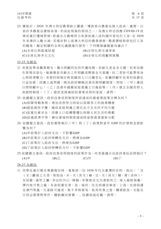 111年學測 第 6 頁
社 會 考 科 共 17 頁
- 6 -
22. 據 統 計 ， 2020 年 澳 大 利 亞 農 業 缺 工 嚴 重 ， 導 致 部 分 農 產 品 無 人 收 成 、 處 理 ， 以
致 許 多 農 產 品 價 格 高 漲。形 成 此 現 象 的 原 因 之 一，為 澳 大 利 亞 因 應 COVID-19 疫
情 而 進 行 邊 境 管 制，使 過 去 占 農 場 勞 力 來 源 高 達 八 成 的 國 外 背 包 打 工 客，在 2020
年 來 澳 的 人 數 大 減。若 僅 針 對 上 述 澳 大 利 亞 的 農 業 發 展、農 產 價 格 與 背 包 打 工 客
的 關 係 ， 擬 定 相 關 的 全 球 化 議 題 進 行 探 究 ， 下 列 哪 個 議 題 最 為 適 合 ？
(A)全 球 化 與 區 域 結 盟 (B)全 球 化 與 交 通 革 新
(C)全 球 化 與 多 元 文 化 (D)全 球 化 的 貢 獻 與 挑 戰
23-25 為 題 組
◎ 美 雲 是 單 身 職 業 婦 女，獨 力 照 顧 同 住 的 年 邁 母 親，其 餘 兄 弟 並 未 分 擔。近 來 母 親
失 智 情 況 惡 化，她 猶 豫 是 否 辭 去 工 作 照 顧 或 聘 請 全 天 看 護，但 二 者 皆 可 能 帶 來 身
心 與 經 濟 壓 力。美 雲 的 困 境 反 映 我 國 因 人 口 日 趨 老 化，家 屬 照 顧 年 長 者 的 負 擔 也
日 益 加 重。因 應 上 述 問 題，晚 近 政 府 積 極 改 善 長 期 照 顧 制 度，例 如：（ 甲 ）廣 設
日 間 照 顧 中 心；（ 乙 ）改 善 外 國 籍 家 庭 看 護 工 引 進 政 策；（ 丙 ）建 立 全 國 長 照 人
員 證 照 制 度 ； （ 丁 ） 提 供 直 接 補 助 給 需 要 長 照 的 家 庭 。 請 問 ：
23. 依 據 題 文 資 訊 ， 政 府 改 善 長 照 制 度 所 欲 達 成 的 最 重 要 政 策 目 標 為 何 ？
(A)保 障 勞 動 參 與 ： 增 加 長 照 勞 力 供 給 以 保 障 勞 工 的 就 業 機 會
(B)提 倡 兩 性 平 權 ： 確 保 家 庭 照 護 之 責 任 由 子 女 共 同 平 均 分 擔
(C)促 進 社 會 安 全 ： 因 應 人 口 結 構 變 遷 以 保 障 人 民 生 活 的 尊 嚴
(D)促 進 經 濟 平 等 ： 藉 社 會 福 利 制 度 達 成 財 富 與 資 源 重 新 分 配
24. 依 據 題 文 資 訊 ， 政 府 實 際 執 行 （ 甲 ） 與 （ 丁 ） 政 策 對 當 年 GDP 的 計 算 與 直 接 影
響 為 何 ？
(A)甲 政 策 計 入 政 府 支 出 ， 不 影 響 GDP
(B)甲 政 策 計 入 政 府 移 轉 性 支 付 ， 將 增 加 GDP
(C)丁 政 策 計 入 政 府 支 出 ， 將 增 加 GDP
(D)丁 政 策 計 入 政 府 移 轉 性 支 付 ， 不 影 響 GDP
25.依 據 題 文 資 訊，政 府 改 善 長 照 制 度 的 政 策 作 為，何 者 最 適 合 由 政 府 委 託 民 間 執 行 ？
(A)甲 (B)乙 (C)丙 (D)丁
26-27 為 題 組
◎ 同 學 在 進 行 歷 史 專 題 報 告 時 ， 蒐 集 到 一 份 1830 年 代 北 臺 灣 的 史 料 ， 指 出 ： 「 淡
（ 水 ）廳 貨 之 大 者，莫 如 油、米，次（ 其 次 ）麻、豆，次（ 其 次 ）糖、菁（ 染 料 ），
至 茄 藤、通 草 之 屬，多 出 於 內 山，樟 腦、茶 葉 惟 淡 北 內 港 始 有 之。商 人 雇 船 裝 載，
擇 內 地 可 售 之 處，本 省 則 運 至 漳、泉、福 州，往 北 則 運 至 寧 波、上 海，往 南 則 運
至 澳 門 等 處。凡 港 路 可 通 者，無 不 爭 相 貿 易，取 其 所 售 之 值，購 買 飲 食、衣 服 及
日 用 必 需 要 物 等 件 ， 隨 船 載 回 發 賣 。 」 依 據 前 述 記 載 ， 請 問 ：
 