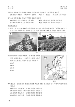 第 7 頁 111年學測
共 17 頁 社 會 考 科
- 7 -
26. 該 同 學 如 要 去 考 察 最 靠 近 樟 腦 和 茶 葉 產 地 的 地 點 ， 下 列 何 地 最 適 合 ？
(A)基 隆 （ 雞 籠 ） (B)萬 華 （ 艋 舺 ） (C)淡 水 （ 滬 尾 ） (D)大 溪 （ 大 嵙 崁 ）
27. 上 述 史 料 最 適 合 作 為 下 列 哪 項 推 論 的 佐 證 ？
(A)外 國 洋 行 已 在 臺 灣 設 立 並 發 展 (B)漢 人 和 原 住 民 族 貿 易 相 當 熱 絡
(C)農 業 和 農 產 加 工 技 術 已 很 成 熟 (D)兩 岸 物 產 可 互 補 形 成 生 產 分 工
28-29 為 題 組
◎ 照 片 1 是甲、乙 兩 種農 作 物 的 收 成 景象。其 中 甲 作 物 的 播種 季節，氣溫 需 要在 15 C

以 上，且 成長 期 的氣溫 還 要 穩 定 上 升，能維 持 於 C- C
20 30
  更 有 助 生長 發 育。請 問：
28. 圖 5是 歐 洲 行 政 區 域 簡 圖。 若 僅 考 慮 作 物 生
長 與 氣 溫 的 關 係 ， 2010年 代 中 期 甲 作 物 在
歐 洲 的 主 要 產 區 ， 最 可 能 為 下 列 何 者 ？
(A)子
(B)丑
(C)寅
(D)卯
29. 透 過 甲、乙 兩 張 照 片 推 論 這 兩 個 農 業 生 產 活 動，最 可 能 具 有 下 列 哪 項 共 同 的 經 營
特 色 ？
(A)自 然 投 入 重 灌 溉 ， 人 為 投 入 重 視 生 物 科 技
(B) 在 農 場 旁 設 立 工 廠 ， 進 行 農 產 品 初 級 加 工
(C) 採 取 專 業 化 耕 作 ， 呈 現 規 模 經 濟 經 營 型 態
(D)作 物 送 往 畜 牧 場 ， 形 成 農 牧 產 業 連 鎖 關 係
子
丑
卯
寅
圖 5
甲 ㇠
照片 1
 