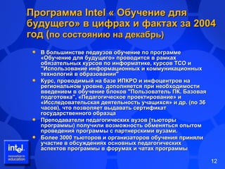 Программа  Intel  « Обучение для будущего» в цифрах и фактах за 2004 год ( по состоянию на декабрь) В большинстве педвузов обучение по программе «Обучение для будущего» проводится в рамках обязательных курсов по информатике, курсов ТСО и  "Использование информационных и коммуникационных технологий в образовании" Курс, проводимый на базе ИПКРО и инфоцентров на региональном уровне, дополняется при необходимости введением в обучение блоков "Пользователь ПК. Базовая подготовка", «Педагогическое проектирование» и «Исследовательская деятельность учащихся» и др. (по 36 часов), что позволяет выдавать сертификат государственного образца  Преподаватели педагогических вузов (тьюторы программы) получили возможность обменяться опытом проведения программы с партнерскими вузами.  Более 3000 тьюторов и организаторов обучения приняли участие в обсуждениях основных педагогических аспектов программы в форумах и чатах программы 