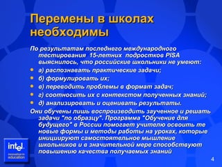 Перемены в школах необходимы По результатам последнего международного тестирования  15-летних  подростков PISA выяснилось, что российские школьники не умеют:  а) распознавать практические задачи;  б) формулировать их;  в) переводить проблемы в формат задач;  г) соотносить их с контекстом полученных знаний;  д) анализировать и оценивать результаты.  Они обучены лишь воспроизводить заученное и решать задачи "по образцу". Программа "Обучение для будущего" в России помогает учителю освоить те новые формы и методы работы на уроках, которые инициируют самостоятельное мышление школьников и в значительной мере способствуют повышению качества получаемых знаний 
